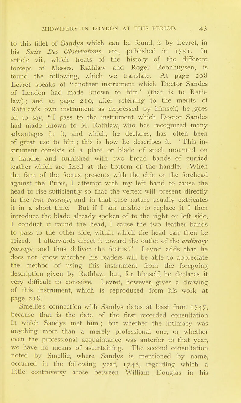 to this fillet of Sandys which can be found, is by Levret, in his Suite Des Observations, etc., published in 1751. In article vii., which treats of the history of the different forceps of Messrs. Rathlaw and Roger Roonhuysen, is found the following, which we translate. At page 208 Levret speaks of  another instrument which Doctor Sandes of London had made known to him (that is to Rath- law) ; and at page 21 o, after referring to the merits of Rathlaw's own instrument as expressed by himself, he goes on to say,  I pass to the instrument which Doctor Sandes had made known to M. Rathlaw, who has recognized many advantages in it, and which, he declares, has often been of great use to him; this is how he describes it. ' This in- strument consists of a plate or blade of steel, mounted on a handle, and furnished with two broad bands of curried leather which are fixed at the bottom of the handle. When the face of the foetus presents with the chin or the forehead against the Pubis, I attempt with my left hand to cause the head to rise sufficiently so that the vertex will present directly in the true passage, and in that case nature usually extricates it in a short time. But if I am unable to replace it I then introduce the blade already spoken of to the right or left side, I conduct it round the head, I cause the two leather bands to pass to the other side, within which the head can then be seized. I afterwards direct it toward the outlet of the ordinary passage, and thus deliver the foetus'. Levret adds that he does not know whether his readers will be able to appreciate the method of using this instrument from the foregoing description given by Rathlaw, but, for himself, he declares it very difficult to conceive. Levret, however, gives a drawing of this instrument, which is reproduced from his work at page 218. Smellie's connection with Sandys dates at least from 1747, because that is the date of the first recorded consultation in which Sandys met him ; but whether the intimacy was anything more than a merely professional one, or whether even the professional acquaintance was anterior to that year, we have no means of ascertaining. The second consultation noted by Smellie, where Sandys is mentioned by name, occurred in the following year, 1748, regarding which a little controversy arose between William Douglas in his