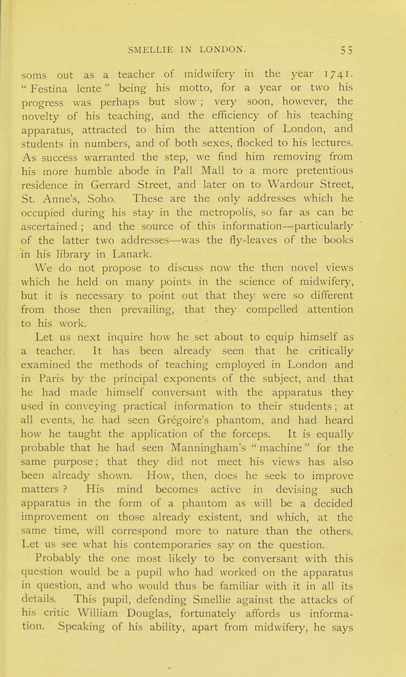 soms out as a teacher of midwifery in the year 1741.  Festina lente  being his motto, for a year or two his progress was perhaps but slow ; very soon, however, the novelty of his teaching, and the efficiency of his teaching apparatus, attracted to him the attention of London, and students in numbers, and of both sexes, flocked to his lectures. As success warranted the step, we find him removing from his more humble abode in Pall Mall to a more pretentious residence in Gerrard Street, and later on to Wardour Street, St. Anne's, Soho. These are the only addresses which he occupied during his stay in the metropolis, so far as can be ascertained ; and the source of this information—particularly of the latter two addresses—was the fly-leaves of the books in his library in Lanark. We do not propose to discuss now the then novel views which he held on many points in the science of midwifery, but it is necessar}' to point out that they were so different from those then prevailing, that they compelled attention to his work. Let us next inquire how he set about to equip himself as a teacher. It has been already seen that he critically examined the methods of teaching employed in London and in Paris by the principal exponents of the subject, and that he had made himself conversant with the apparatus thej^ used in conveying practical information to their students ; at all events, he had seen Gregoire's phantom, and had heard how he taught the application of the forceps. It is equally probable that he had seen Manningham's  machine for the same purpose; that they did not meet his views has also been already shown. How, then, does he seek to improve matters ? His mind becomes active in devising such apparatus in the form of a phantom as will be a decided improvement on those already existent, and which, at the same time, will correspond more to nature than the others. Let us see what his contemporaries say on the question. Probably the one most likely to be conversant with this question would be a pupil who had worked on the apparatus in question, and who would thus be familiar with it in all its details. This pupil, defending Smellie against the attacks of his critic William Douglas, fortunately affords us informa- tion. Speaking of his ability, apart from midwifery, he says