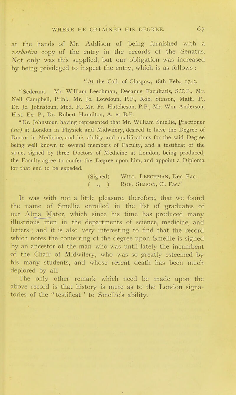 at the hands of Mr. Addison of being furni.shed with a verbatim copy of the entry in the records of the Senatus. Not only was this supplied, but our obligation was increased by being privileged to inspect the entry, which is as follows : At the Coll. of Glasgow, i8th Feb., 1745. Sederunt. Mr. William Leechman, Decanus Facultatis, S.T.P., Mr. Neil Campbell, Prinl., Mr. Jo. Lowdoun, P.P., Rob. Sirnson, Math. P., Dr. Jo. Johnstoun, Med. P., Mr. Fr. Hutcheson, P.P., Mr. Wm. Anderson, Hist. Ec. P., Dr. Robert Hamilton, A. et B.P. Dr. Johnstoun having represented that Mr. William Smellie, Practioner (sic) at London in Physick and Midwifery, desired to have the Degree of Doctor in Medicine, and his ability and qualifications for the said Degree being well known to several members of Faculty, and a testificat of the same, signed by three Doctors of Medicine at London, being produced, the Faculty agree to confer the Degree upon him, and appoint a Diploma for that end to be expeded. (Signed) Will. Leechman, Dec. Fac. ( „ ) Rob. SiMSON, CI. Fac. It was with not a little pleasure, therefore, that we found the name of Smellie enrolled in the list of graduates of our AlmaMater, which since his time has produced many illustrious men in the departments of science, medicine, and letters ; and it is also very interesting to find that the record which notes the conferring of the degree upon Smellie is signed by an ancestor of the man who was until lately the incumbent of the Chair of Midwifery, who was so greatly esteemed by his many students, and whose recent death has been much deplored by all. The only other remark which need be made upon the above record is that history is mute as to the London signa- tories of the  testificat to Smellie's ability.