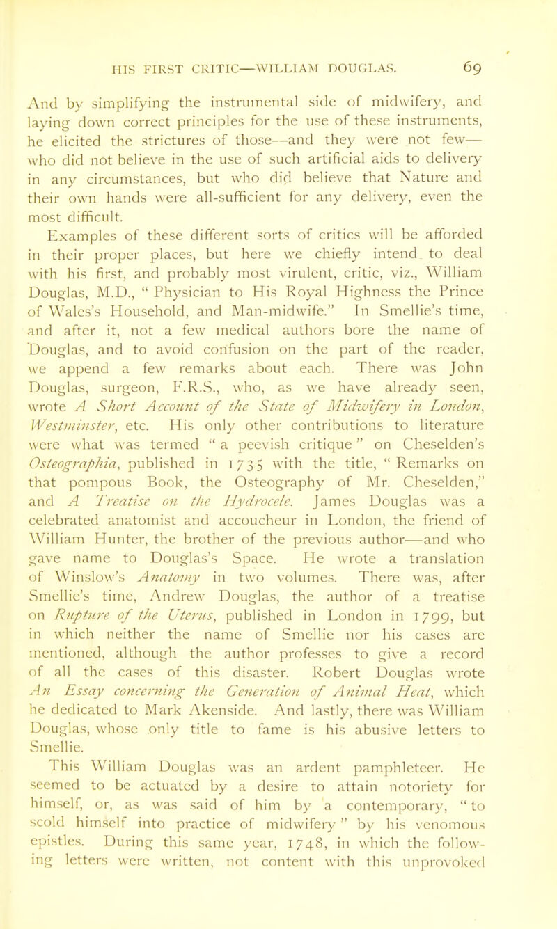 And by simplifying the instrumental side of midwifery, and laying down correct principles for the use of these instruments, he elicited the strictures of those—and they were not few— who did not believe in the use of such artificial aids to delivery in any circumstances, but who did believe that Nature and their own hands were all-sufficient for any delivery, even the most difficult. Examples of these different sorts of critics will be afforded in their proper places, but here we chiefly intend to deal with his first, and probably most virulent, critic, viz., William Douglas, M.D.,  Physician to His Royal Highness the Prince of Wales's Household, and Man-midwife. In Smellie's time, and after it, not a few medical authors bore the name of Douglas, and to avoid confusion on the part of the reader, we append a few remarks about each. There was John Douglas, surgeon, F.R.S., who, as we have already seen, wrote A Short Account of the State of Midwifery in London, Westminster, etc. His only other contributions to literature were what was termed  a peevish critique  on Cheselden's Osteographia, published in 1735 with the title,  Remarks on that pompous Book, the Osteography of Mr. Cheselden, and A Treatise on the Hydrocele. James Douglas was a celebrated anatomist and accoucheur in London, the friend of William Hunter, the brother of the previous author-—and who gave name to Douglas's Space. He wrote a translation of Winslow's Anatomy in two volumes. There was, after Smellie's time, Andrew Douglas, the author of a treati.se on Rjipture of the Uterus, publi.shed in London in 1799, but in which neither the name of Smellie nor his cases are mentioned, although the author professes to give a record of all the cases of this disaster. Robert Douglas wrote An Essay concerning the Generation of Animal Heat, which he dedicated to Mark Akenside. And lastly, there was William Douglas, whose only title to fame is his abusive letters to Smellie. This William Douglas was an ardent pamphleteer. He seemed to be actuated by a desire to attain notoriety for him.self, or, as was .said of him by a contemporary,  to scold him.self into practice of midwifery by his venomous epistles. During this same year, 1748, in which the follow- ing letters were written, not content with this unprovoked
