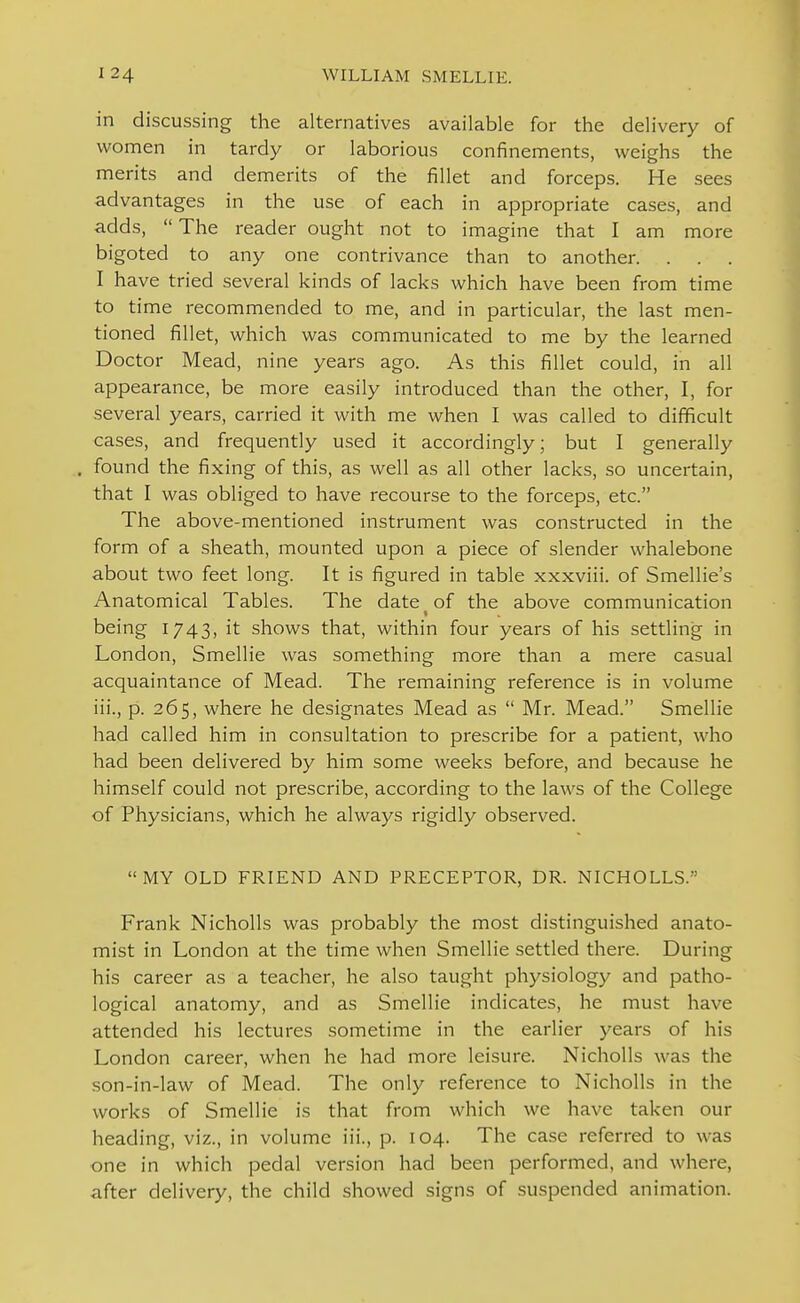 in discussing the alternatives available for the delivery of women in tardy or laborious confinements, weighs the merits and demerits of the fillet and forceps. He sees advantages in the use of each in appropriate cases, and adds,  The reader ought not to imagine that I am more bigoted to any one contrivance than to another. I have tried several kinds of lacks which have been from time to time recommended to me, and in particular, the last men- tioned fillet, which was communicated to me by the learned Doctor Mead, nine years ago. As this fillet could, in all appearance, be more easily introduced than the other, I, for several years, carried it with me when I was called to difficult cases, and frequently used it accordingly; but I generally found the fixing of this, as well as all other lacks, so uncertain, that I was obliged to have recourse to the forceps, etc. The above-mentioned instrument was constructed in the form of a sheath, mounted upon a piece of slender whalebone about two feet long. It is figured in table xxxviii. of Smellie's Anatomical Tables. The date of the above communication being 1743, it shows that, within four years of his settling in London, Smellie was something more than a mere casual acquaintance of Mead. The remaining reference is in volume iii., p. 265, where he designates Mead as  Mr. Mead. Smellie had called him in consultation to prescribe for a patient, who had been delivered by him some weeks before, and because he himself could not prescribe, according to the laws of the College of Physicians, which he always rigidly observed. MY OLD FRIEND AND PRECEPTOR, DR. NICHOLLS. Frank Nicholls was probably the most distinguished anato- mist in London at the time when Smellie settled there. During his career as a teacher, he also taught physiology and patho- logical anatomy, and as Smellie indicates, he must have attended his lectures .sometime in the earlier j^ears of his London career, when he had more leisure. Nicholls was the son-in-law of Mead. The only reference to Nicholls in the works of Smellie is that from which we have taken our heading, viz., in volume iii., p. 104. The case referred to was one in which pedal version had been performed, and where, after delivery, the child showed signs of suspended animation.