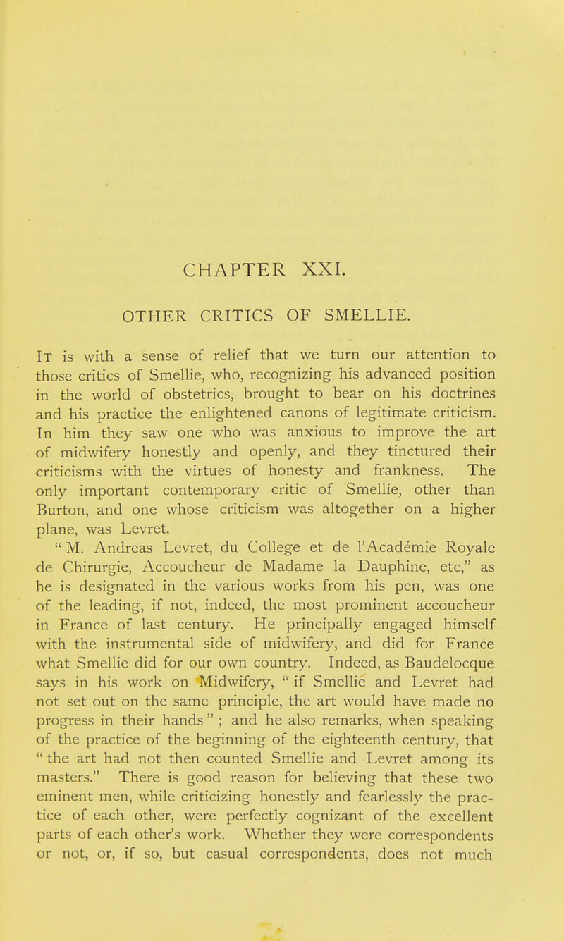 CHAPTER XXI. OTHER CRITICS OF SMELLIE. It is with a sense of relief that we turn our attention to those critics of Smellie, who, recognizing his advanced position in the world of obstetrics, brought to bear on his doctrines and his practice the enlightened canons of legitimate criticism. In him they saw one who was anxious to improve the art of midwifery honestly and openly, and they tinctured their criticisms with the virtues of honesty and frankness. The only important contemporary critic of Smellie, other than Burton, and one whose criticism was altogether on a higher plane, was Levret.  M. Andreas Levret, du College et de I'Acad^mie Royale de Chirurgie, Accoucheur de Madame la Dauphine, etc, as he is designated in the various works from his pen, was one of the leading, if not, indeed, the most prominent accoucheur in France of last century. He principally engaged himself with the instrumental side of midwifery, and did for France what Smellie did for our own country. Indeed, as Baudelocque says in his work on Midwifery,  if Smellie and Levret had not set out on the same principle, the art would have made no progress in their hands  ; and he also remarks, when speaking of the practice of the beginning of the eighteenth century, that  the art had not then counted Smellie and Levret among its masters. There is good reason for believing that these two eminent men, while criticizing honestly and fearlessly the prac- tice of each other, were perfectly cognizant of the excellent parts of each other's work. Whether they were correspondents or not, or, if so, but casual correspondents, does not much