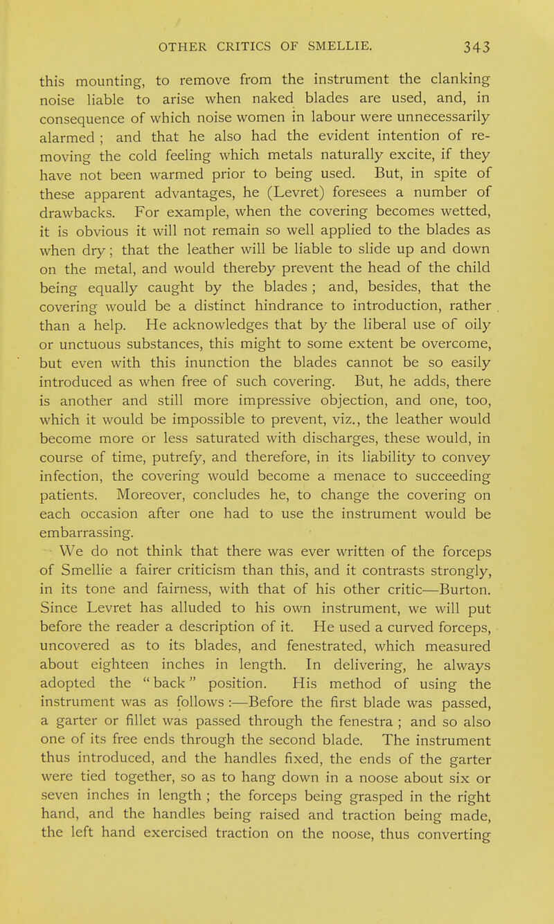 this mounting, to remove from the instrument the clanking noise Hable to arise when naked blades are used, and, in consequence of which noise women in labour were unnecessarily alarmed ; and that he also had the evident intention of re- moving the cold feeling which metals naturally excite, if they have not been warmed prior to being used. But, in spite of these apparent advantages, he (Levret) foresees a number of drawbacks. For example, when the covering becomes wetted, it is obvious it will not remain so well applied to the blades as when dry; that the leather will be liable to slide up and down on the metal, and would thereby prevent the head of the child being equally caught by the blades ; and, besides, that the covering would be a distinct hindrance to introduction, rather than a help. He acknowledges that by the liberal use of oily or unctuous substances, this might to some extent be overcome, but even with this inunction the blades cannot be so easily introduced as when free of such covering. But, he adds, there is another and still more impressive objection, and one, too, which it would be impossible to prevent, viz., the leather would become more or less saturated with discharges, these would, in course of time, putrefy, and therefore, in its liability to convey infection, the covering would become a menace to succeeding patients. Moreover, concludes he, to change the covering on each occasion after one had to use the instrument would be embarrassing. We do not think that there was ever written of the forceps of Smellie a fairer criticism than this, and it contrasts strongly, in its tone and fairness, with that of his other critic—Burton. Since Levret has alluded to his own instrument, we will put before the reader a description of it. He used a curved forceps, uncovered as to its blades, and fenestrated, which measured about eighteen inches in length. In delivering, he always adopted the  back position. His method of using the instrument was as follows :—Before the first blade was passed, a garter or fillet was passed through the fenestra ; and so also one of its free ends through the second blade. The instrument thus introduced, and the handles fixed, the ends of the garter were tied together, so as to hang down in a noose about six or seven inches in length ; the forceps being grasped in the right hand, and the handles being raised and traction being made, the left hand exercised traction on the noose, thus converting