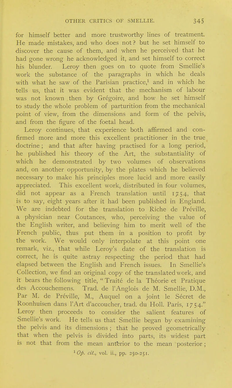 for himself better and more trustworthy lines of treatment. He made mistakes, and who does not ? but he set himself to discover the cause of them, and when he perceived that he had gone wrong he acknowledged it, and set himself to correct his blunder. Leroy then goes on to quote from Smellie's work the substance of the paragraphs in which he deals with what he saw of the Parisian practice,^ and in which he tells us, that it was evident that the mechanism of labour was not known then by Gregoire, and how he set himself to study the whole problem of parturition from the mechanical point of view, from the dimensions and form of the pelvis, and from the figure of the foetal head. Leroy continues, that experience both affirmed and con- firmed more and more this excellent practitioner in the true doctrine ; and that after having practised for a long period, he published his theory of the Art, the substantiality of which he demonstrated by two volumes of observations and, on another opportunity, by the plates which he believed necessary to make his principles more lucid and more easily appreciated. This excellent work, distributed in four volumes, did not appear as a French translation until 1754, that is to say, eight years after it had been published in England. We are indebted for the translation to Riche de Preville, a physician near Coutances, who, perceiving the value of the English writer, and believing him to merit well of the French public, thus put them in a position to profit by the work. We would only interpolate at this point one remark, viz., that while Leroy's date of the translation is correct, he is quite astray respecting the period that had elapsed between the English and French issues. In Smellie's Collection, we find an original copy of the translated work, and it bears the following title,  Traite de la Theorie et Pratique des Accouchemens. Trad, de I'Anglois de M. Smellie, D.M., Par M. de Pr6ville, M., Auquel on a joint le Secret de Roonhuisen dans I'Art d'accoucher, trad, du Holl. Paris, 1754. Leroy then proceeds to consider the salient features of Smellie's work. He tells us that Smellie began by examining the pelvis and its dimensions ; that he proved geometrically that when the pelvis is divided into parts, its widest part is not that from the mean antbrior to the mean posterior; ^ Op. ciL, vol. ii., pp. 250-251.