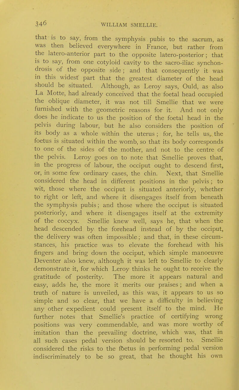 that IS to say, from the symphysis pubis to the sacrum, as was then believed everywhere in France, but rather from the latero-anterior part to the opposite latero-posterior ; that is to say, from one cotyloid cavity to the sacro-iliac synchon- drosis of the opposite side; and that consequently it was in this widest' part that the greatest diameter of the head should be situated. Although, as Leroy says, Ould, as also La Motte, had already conceived that the foetal head occupied the oblique diameter, it was not till Smellie that we were furnished with the geometric reasons for it. And not only does he indicate to us the position of the foetal head in the pelvis during labour, but he also considers the position of its body as a whole within the uterus ; for, he tells us, the foetus is situated within the womb, so that its body corresponds to one of the sides of the mother, and not to the centre of the pelvis. Leroy goes on to note that Smellie proves that, in the progress of labour, the occiput ought to descend first, or, in some few ordinary cases, the chin. Next, that Smellie considered the head in different positions in the pelvis; to wit, those where the occiput is situated anteriorly, whether to right or left, and where it disengages itself from beneath the symphysis pubis; and those where the occiput is situated posteriorly, and where it disengages itself at the extremity of the coccyx. Smellie knew well, says he, that when the head descended by the forehead instead of by the occiput, the delivery was often impossible; and that, in these circum- stances, his practice was to elevate the forehead with his fingers and bring down the occiput, which simple manoeuvre Deventer also knew, although it was left to Smellie to clearly demonstrate it, for which Leroy thinks he ought to receive the gratitude of posterity. The more it appears natural and easy, adds he, the more it merits our praises ; and when a truth of nature is unveiled, as this was, it appears to us so simple and so clear, that we have a difficulty in believing any other expedient could present itself to the mind. He further notes that Smellie's practice of certifying wrong positions was very commendable, and was more worthy of imitation than the prevailing doctrine, which was, that in all such cases pedal version should be resorted to. Smellie considered the risks to the fbetus in performing pedal version indiscriminately to be so great, that he thought his own