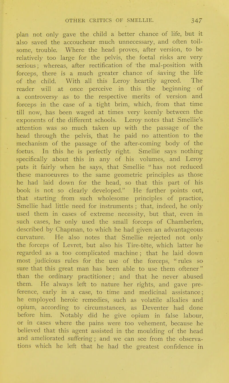 plan not only gave the child a better chance of life, but it also saved the accoucheur much unnecessary, and often toil- some, trouble. Where the head proves, after version, to be relatively too large for the pelvis, the foetal risks are very serious; whereas, after rectification of the mal-position with forceps, there is a much greater chance of saving the life of the child. With all this Leroy heartily agreed. The reader will at once perceive in this the beginning of a controversy as to the respective merits of version and forceps in the case of a tight brim, which, from that time till now, has been waged at times very keenly between the exponents of the different schools. Leroy notes that Smellie's. attention was so much taken up with the passage of the head through the pelvis, that he paid no attention to the mechanism of the passage of the after-coming body of the foetus. In this he is perfectly right. Smellie says nothing specifically about this in any of his volumes, and Leroy puts it fairly when he says, that Smellie  has not reduced these manoeuvres to the same geometric principles as those he had laid down for the head, so that this part of his book is not so clearly developed. He further points out,^ that starting from such wholesome principles of practice, Smellie had little need for instruments ; that, indeed, he only used them in cases of extreme necessity, but that, even in such cases, he only used the small forceps of Chamberlen, described by Chapman, to which he had given an advantageous curvature. He also notes that Smellie rejected not only the forceps of Levret, but also his Tire-tete, which latter he regarded as a too complicated machine ; that he laid down most judicious rules for the use of the forceps,  rules so sure that this great man has been able to use them oftener than the ordinarj^ practitioner; and that he never abused them. He always left to nature her rights, and gave pre- ference, early in a case, to time and medicinal assistance; he employed heroic remedies, such as volatile alkalies and opium, according to circumstances, as Deventer had done before him. Notably did he give opium in false labour, or in cases where the pains were too vehement, because he believed that this agent assisted in the moulding of the head and ameliorated suffering ; and we can see from the observa- tions which he left that he had the greatest confidence in