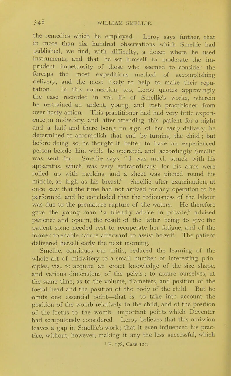 the remedies which he employed. Leroy says further, that in more than six hundred observations which Smelhe had pubHshed, we find, with difficuhy, a dozen where he used instruments, and that he set himself to moderate the im- prudent impetuosity of those who seemed to consider the forceps the most expeditious method of accomplishing delivery, and the most likely to help to make their repu- tation. In this connection, too, Leroy quotes approvingly the case recorded in vol. ii.^ of Smellie's works, wherein he restrained an ardent, young, and rash practitioner from over-hast)^ action. This practitioner had had very little experi- ence in midwifery, and after attending this patient for a night and a half, and there being no sign of her early delivery, he determined to accomplish that end by turning the child ; but before doing so, he thought it better to have an experienced person beside him while he operated, and accordingly Smellie was sent for. Smellie says,  I was much struck with his apparatus, which was very extraordinary, for his arms were rolled up with napkins, and a sheet was pinned round his middle, as high as his breast. Smellie, after examination, at once saw that the time had not arrived for any operation to be performed, and he concluded that the tediousness of the labour was due to the premature rupture of the waters. He therefore gave the young man  a friendly advice in private, advised patience and opium, the result of the latter being to give the patient some needed rest to recuperate her fatigue, and of the former to enable nature afterward to assist herself The patient •delivered herself early the next morning. Smellie, continues our critic, reduced the learning of the whole art of midwifery to a small number of interesting prin- ciples, viz., to acquire an exact knowledge of the size, shape, and various dimensions of the pelvis ; to assure ourselves, at the same time, as to the volume, diameters, and position of the foetal head and the position of the body of the child. But he omits one essential point—that is, to take into account the position of the womb relatively to the child, and of the position of the foetus to the womb—important points which Deventer had scrupulously considered. Leroy believes that this omission leaves a gap in Smellie's work; that it even influenced his prac- tice, without, however, making it any the less successful, which ' P. 178, Case 121.