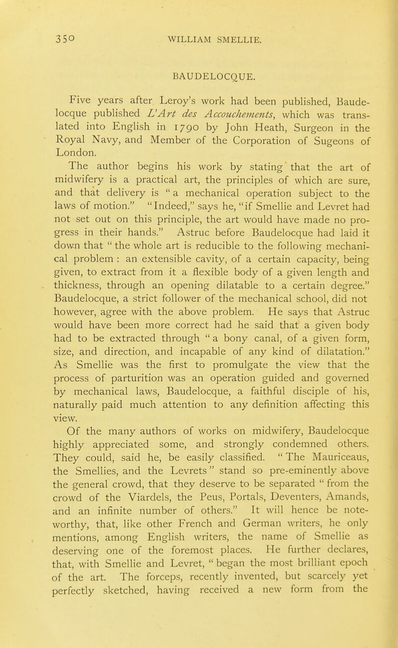 BAUDELOCQUE. Five years after Leroy's work had been published, Baude- locque pubHshed LArt des Accouchements, which was trans- lated into English in 1790 by John Heath, Surgeon in the Royal Navy, and Member of the Corporation of Sugeons of London. The author begins his work by stating that the art of midwifery is a practical art, the principles of which are sure, and that delivery is  a mechanical operation subject to the laws of motion. Indeed, says he, if Smellie and Levret had not set out on this principle, the art would have made no pro- gress in their hands. Astruc before Baudelocque had laid it down that  the whole art is reducible to the following mechani- cal problem : an extensible cavity, of a certain capacity, being given, to extract from it a flexible body of a given length and thickness, through an opening dilatable to a certain degree. Baudelocque, a strict follower of the mechanical school, did not however, agree with the above problem. He says that Astruc would have been more correct had he said that a given body had to be extracted through  a bony canal, of a given form, size, and direction, and incapable of any kind of dilatation. As Smellie was the first to promulgate the view that the process of parturition was an operation guided and governed by mechanical laws, Baudelocque, a faithful disciple of his, naturally paid much attention to any definition affecting this view. Of the many authors of works on midwifery, Baudelocque highly appreciated some, and strongly condemned others. They could, said he, be easily classified.  The Mauriceaus, the Smellies, and the Levrets stand so pre-eminently above the general crowd, that they deserve to be separated  from the crowd of the Viardels, the Peus, Portals, Deventers, Amands, and an infinite number of others. It will hence be note- worthy, that, like other French and German writers, he only mentions, among English writers, the name of Smellie as de.serving one of the foremost places. He further declares, that, with Smellie and Levret,  began the most brilliant epoch of the art. The forceps, recently invented, but scarcely yet perfectly sketched, having received a new form from the