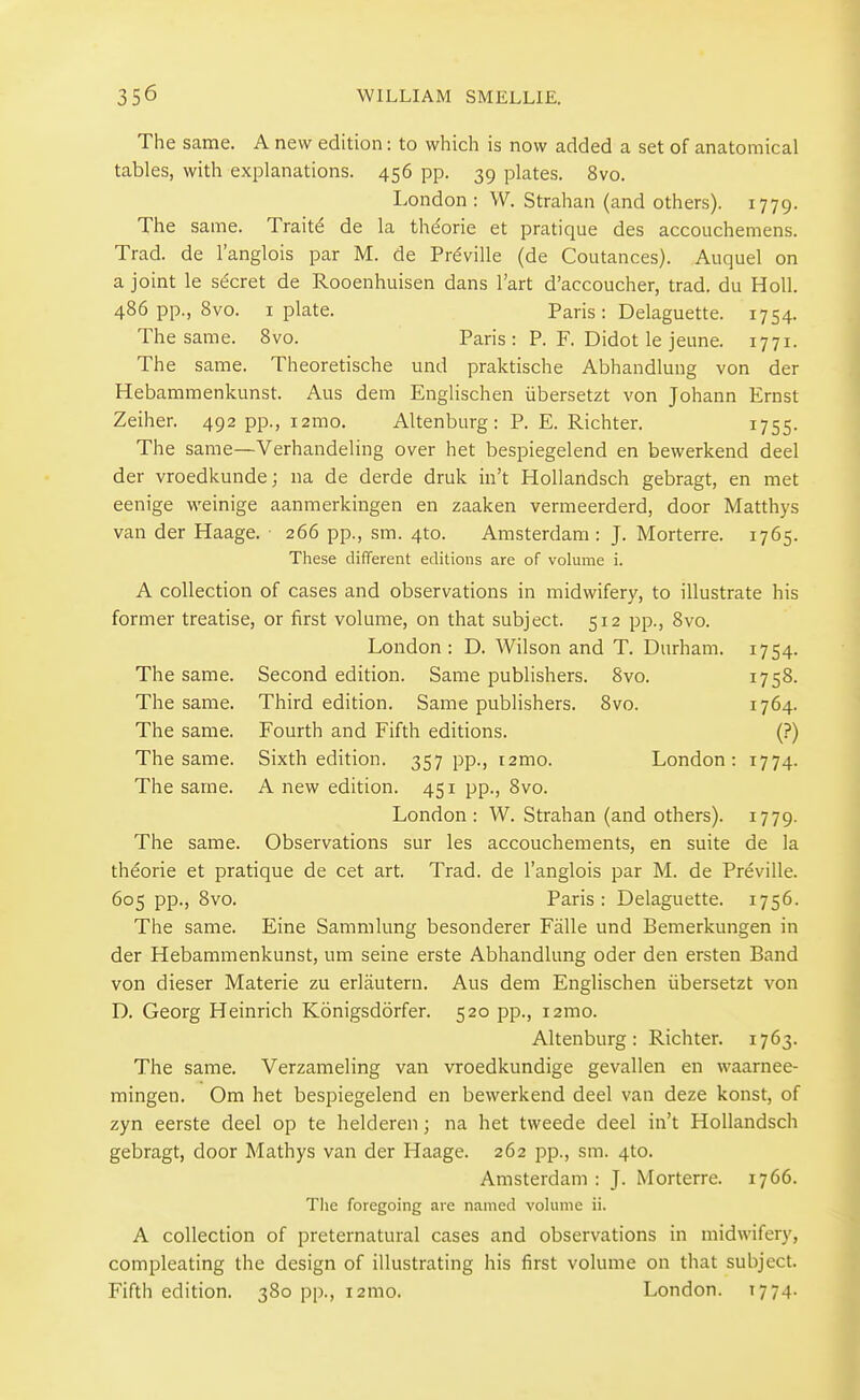 The same. A new edition: to which is now added a set of anatomical tables, with explanations. 456 pp. 39 plates. 8vo. London : W. Strahan (and others). 1779. The same. Traitd de la theorie et pratique des accouchemens. Trad, de I'anglois par M. de Prdville (de Coutances). Auquel on a joint le secret de Rooenhuisen dans I'art d'accoucher, trad, du Holl. 486 pp., 8vo. I plate. Paris: Delaguette. 1754. The same. 8vo. Paris: P. F. Didot le jeune. 1771. The same. Theoretische und praktische Abhandlung von der Hebaramenkunst. Aus dem Englischen iibersetzt von Johann Ernst Zeiher. 492 pp., i2mo. Altenburg: P. E. Richter. i755- The same—Verhandeling over het bespiegelend en bewerkend deel der vroedkunde; na de derde druk in't Hollandsch gebragt, en met eenige weinige aanmerkingen en zaaken vermeerderd, door Matthys van der Haage. 266 pp., sm. 4to. Amsterdam: J. Morterre. 1765. These different editions are of volume i. A collection of cases and observations in midwifery, to illustrate his former treatise, or first volume, on that subject. 512 pp., 8vo. London: D. Wilson and T. Durham. 1754. The same. Second edition. Same publishers. 8vo. 1758. The same. Third edition. Same publishers. 8vo. 1764. The same. Fourth and Fifth editions. (?) The same. Sixth edition. 357 pp., i2mo. London: 1774. The same. A new edition. 451 pp., 8vo. London : W. Strahan (and others). 1779. The same. Observations sur les accouchements, en suite de la theorie et pratique de cat art. Trad, de I'anglois par M. de Preville. 605 pp., 8vo. Paris: Delaguette. 1756. The same. Eine Sammlung besonderer Falle und Bemerkungen in der Hebaramenkunst, um seine erste Abhandlung oder den ersten Band von dieser Materie zu erlautern. Aus dem Englischen iibersetzt von D. Georg Heinrich Konigsdorfer. 520 pp., i2mo. Altenburg: Richter. 1763. The same. Verzameling van vroedkundige gevallen en waarnee- mingen. Om het bespiegelend en bewerkend deel van deze konst, of zyn eerste deel op te helderen; na het tweede deel in't Hollandsch gebragt, door Mathys van der Haage. 262 pp., sm. 4to. Amsterdam : J. Morterre. 1766. The foregoing are named volume ii. A collection of preternatural cases and observations in midwifery, compleating the design of illustrating his first volume on that subject. Fifth edition. 380 pp., i2mo. London. T774.