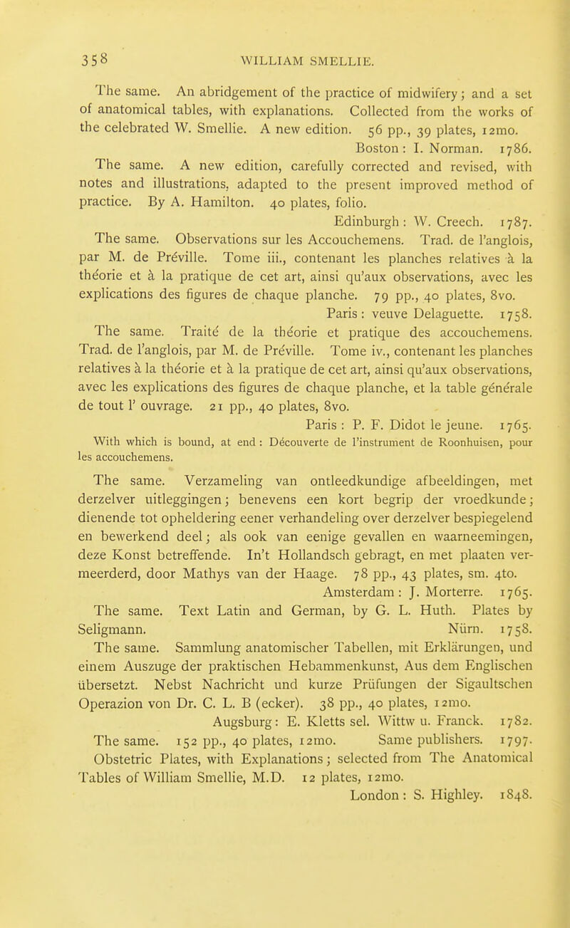 The same. An abridgement of the practice of midwifery; and a set of anatomical tables, with explanations. Collected from the works of the celebrated W. Smellie. A new edition. 56 pp., 39 plates, i2mo. Boston: I. Norman. 1786. The same. A new edition, carefully corrected and revised, with notes and illustrations, adapted to the present improved method of practice. By A. Hamilton. 40 plates, folio. Edinburgh : W. Creech. 1787. The same. Observations sur les Accouchemens. Trad, de I'anglois, par M. de Prdville. Tome iii., contenant les planches relatives a la thdorie et a la pratique de cet art, ainsi qu'aux observations, avec les explications des figures de chaque planche. 79 pp., 40 plates, Svo. Paris: veuve Delaguette. 1758. The same. Traite de la thdorie et pratique des accouchemens. Trad, de I'anglois, par M. de Pre'ville. Tome iv., contenant les planches relatives k la theorie et k la pratique de cet art, ainsi qu'aux observations, avec les explications des figures de chaque planche, et la table g^ne'rale de tout r ouvrage. 21 pp., 40 plates, Svo. Paris : P. F. Didot le jeune. 1765. With which is bound, at end : Ddcouverte de I'instrument de Roonhuisen, pour les accouchemens. The same. Verzameling van ontleedkundige afbeeldingen, met derzelver uitleggingen; benevens een kort begrip der vroedkunde; dienende tot opheldering eener verhandeling over derzelver bespiegelend en bewerkend deel; als 00k van eenige gevallen en waarneemingen, deze Konst betreffende. In't Hollandsch gebragt, en met plaaten ver- meerderd, door Mathys van der Haage. 78 pp., 43 plates, sm. 4to. Amsterdam: J. Morterre. 1765. The same. Text Latin and German, by G. L. Huth. Plates by Seligmann. Niirn. 1758. The same. Sammlung anatomischer Tabellen, mit Erklarungen, und einem Auszuge der praktischen Hebammenkunst, Aus dem Englischen iibersetzt. Nebst Nachricht und kurze Priifungen der Sigaultschen Operazion von Dr. C. L. B (ecker). 38 pp., 40 plates, lamo. Augsburg: E. Kletts sel. Wittw u. Franck. 1782. The same. 152 pp., 40 plates, i2mo. Same publishers. 1797- Obstetric Plates, with Explanations; selected from The Anatomical Tables of William Smellie, M.D. 12 plates, i2mo. London: S. Highley. 1848.