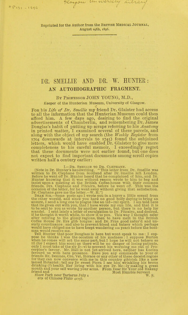 Reprinted for the Author from the British Medical Journal, August agth, 1896. DE. SMELLIE MD DE. W. HUNTEE: AN AUTOBIOGEAPHIC FRAGMENT. By Professor JOHN YOUNG, M.D., Keeper of the Hunterian Museum, University of Glasgow. c For his Life of Br. Smellie my friend Dr, Glaister had access to all the information that the Hunterian Museum could then afford him. A few days ago, desiring to find the original advertisements of Chamberlin, and remembering Dr. James Douglas's habit of putting up scraps referring to his Anatomy in printed matter, I examined several of these parcels, and along with the object of my search (the Weekly JRegister from 1704 downwards at intervals to 1745) found the subjoined letters, which, would have enabled Dr. Glaister to give more completeness to his careful memoir. I exceedingly regret that these documents were not earlier found, but one does not expect to find important documents among scroll copies written half a century earlier: I—Dr. Smellie to Db. Clephane. [Note in Dr. Hunter's handwriting.  This letter from Dr. Smellie was written to Dr. Clephane from Scotland after Dr. Smellie left Loudon. Before he went off Dr. Hunter heard that he complained of him, and Dr. Hunter knowing that it was without reason wrote to him to beg and insist upon a meeting at the British Coffee-house with their common friends, Drs. Clephane and Pitcairn, before he went off. This was the occasion of the letter, for he went away without giving that satisfaction. Dr. Clephane gave me the letter.—W. H.] Dear Sir,—Some posts ago 1 wrote you in a hurry a little scraul from the other woreld, and since you have no good body daying to bring an ansure, I send a long one to plague like an inf—rnl spirit. I am told here that its given out with you, that I have wrote my oun life, and that it is to be sent to you as wrote by another person, but there is no help for scandel. I sent lately a letter of exculpation to Dr. Pitcairn, and desired, if he thought it worth while, to show it to you. This way I thought safer after retiring to the glomy regions, then to have mett in the British Coffee House Dr. Hrs gUb tongue: and Dr. Prns good natur'd and un- surly countlnance : and also to prevent blood and batery which perhaps would have obliged me to have keept wandering 100 years before the boat- man would receive me. Tell Hunter that poor Douglass is here but wont speak to me : I sup- pose he thinks I was the occation of his madness : I suppose Burton when he comes will act the same part, but I hope he will not behave so ill (for I expect him soon) as there will be no danger of losing patients, only I must take of the sly D—vl to prevent his worming mc out of Pro- cerpine's favour. Mr. Hall is not yet arrived here, neither has Lucina favourd us with here presence. Have you any commands to your ol friends Hr, Demnes, Cro, Vel, Horace or any other of these deceist rogues for they can now converce with me in this country gibirish like a new tamed Hotantot; tell my Dr sweet Ptcrn I see him wrinkling his brous drinking (?) health Her liring with his eye Dr. Mc—ly making a great mouth and your self waving your arms. From Dear Sir Your old Halceny friend and Most Humble Servant Shaw Park near Tartarus July i W. 9. era, of Chinese Pluto 41758.