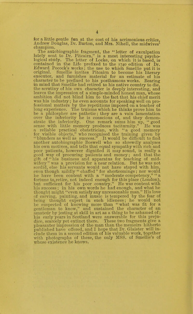 4 ior a little gentle fun at the cost of his acrimonious critics, Andrew Douglas, Dr. Burton, and Mrs. Nihell, the midwives' champion. The autobiographic fragment, the  letter of exculpation lately sent to Dr. Pitcairn, is a most interesting psycho- logical stndy. The letter of Locke, on which it is based, is contained in the Life prefixed to the 1740 edition of Dr. Edward Pocock's works; the use to which Smellie put it is original. Smellie invites Pitcairn to become his literai-y executor, and furnishes material for an estimate of his character to be prefixed to his posthumous works. Bearing in mind that Smellie had retired to his native countiy to die, the scrutiny of his own character is deeply interesting, and leaves the impression of a simple-minded honest man, whose ambition did not blind him to the fact that his chief merit was his industry; he even accounts for speaking well on pro- fessional matters by the repetitions imposed on a teacher of long experience. The truisms which he thinks prove him to be a philospher are pathetic; they are a vain lamentation over the inferiority he is conscious of, and they demon-- strate the inferiority. One remark sums him up,  good sense with little memoiy produces taciturnity. He was a reliable practical obstetrician, with  a good memory for visible objects, who recognised the training given by blunders as well as success. It would be difficult to find another autobiographic Boswell who so shrewdly analyses his own motives, and tells that equal sympathy with rich and poor patients, however dignified it may sound, is really a good way of procuring patients and money; and that the gift of his business and apparatus for teaching of mid- wifery  was a provision for a near relation. But he was not sordid, else his servants would not have stayed with him, even though mildly  chaffed for shortcomings ; nor would he have been content with a  moderate competency,  a fortune to.retire, not indeed enough for this place (London), but sufficient for his poor country. He was content with his success ; in his own words he had enough, and what he thought might even satisfy any unreasonable man. His love of carving, painting, and music is tempered by the fear of being thought expert in such idleness; he would not be suspected of knowing more than what was fit for a gentleman to know, and sustained the character of an amateur by jesting at skill in art as a thing to be ashamed of; his early years in Scotland were answerable for this preju- dice, scarcely yet extinct there. These two fragments give a pleasanter impression of the man than the memoirs hitherto published have offered, and I hope that Dr. Glaister will in- clude them in a second edition of his valuable work, together with photographs of these, the only MSS. of Smellie's of whose ejvistence he kno^vs.