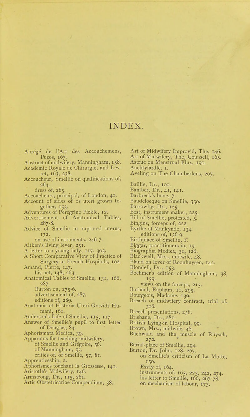 INDEX. Abrege de I'Art des Accouchemens, Puzos, 167. Abstract of midwifery, Manningham, 158. Academic Royale de Chirurgie, and Lev- ret, 163, 23S. Accoucheur, Sraellie on qualifications of, 264. dress of, 285. Accoucheurs, principal, of London, 41. Account of sides of os uteri grown to- gether, 153. Adventures of Peregrine Pickle, 12. Advertisement of Anatomical Tables, 287-8. Advice of Smellie in ruptured uterus, 172. on use of instruments, 246-7. Aitken's living lever, 251. A letter to a young lady, 117, 305. A Short Comparative View of Practice of Surgery in French Hospitals, 102. Amand, Pierre, 147. his net, 148, 263. Anatomical Tables of Smellie, 131, 166, 287. Burton on, 275-6. advertisement of, 287. editions of, 289. Anatomia et Historia Uteri Gravidi Hu- mani, 161. Anderson's Life of Smellie, 115, 117. Answer of Smellie's pupil to first letter of Douglas, 84. Aphorismata Medica, 39. Apparatus for teaching midwifery, of Smellie and Gregoire, 56. of Manningham, 55. critics of, of Smellie, 57, 81. Apprenticeship, 2. Aphorismes touchant la Grossesse, 141. Aristotle's Midwifery, 146. Armstrong, Dr., 115, 281. Artis Obstetricariae Compendium, 38. Art of Midwifery Improv'd, The, 146. Art of Midwifery, The, Counsel!, 165. Astruc on Menstrual Flux, 190. Auchtyfardle, i. Aveling on The Chamberlens, 207. Baillie, Dr., 100. Bamber, Dr., 41, 141. Barbreck's bone, 7. Baudelocque on Smellie, 350. Barrowby, Dr., 125. Best, instrument maker, 225. Bill of Smellie, protested, 5. Bingius, forceps of, 222. Byrthe of Mankynde, 134. editions of, 136-9, Birthplace of Sraellie, i' Biggar, practitioners in, 19. Biographia Medica, 31, 126. Blackwell, Mrs., midwife, 48. Bland on lever of Roonhuysen, 142. Blondell, Dr., 153. Boehmer's edition of Manningham, 38, 159. views on the forceps, 215. Borland, Eupham, 11, 295. Bourgeois, Madame, 139. Breach of midwifery contract, trial of, 316. Breech presentations, 25S. Brisbane, Dr., 281. British Lying-in Hospital, 99. Brown, Mrs., midwife, 48. Buchwald and the muscle of Ruysch, 272. • Burial-place of Smellie, 294. Burton, Dr. John, 128, 267. on Smellie's criticism of La Molte, ISO. Essay of, 164. instruments of, 165, 223, 242, 274. his letter to Smellie, 166, 267-78. on mechanism of labour, 173.
