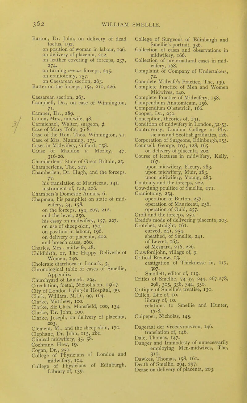 Burton, Dr. John, on delivery of dead foetus, 192. oil position of woman in labour, 196. on delivery of placenta, 202. on leather covering of forceps, 237, 274. on turning versus forceps, 245. on craniotomy, 257. on Caesarean section, 263. Butter on the forceps, 154, 210, 226. Caesarean section, 263. Campbell, Dr., on case of VVinnington, 71- Camper, Dr., 289. Canon, Mrs., midwife, 48. Carmichael, Walter, surgeon, ^. Case of Mary Tofts, 36-8. Case of the lion. Thos. Winnington, 71. Case of Mrs. Manning, 173. Cases in Midwifery, Giffard, 158. Cause of Maddox v. Morley, 47, 316-20. Chamberlens' State of Great Britain, 25. Chaniberlens, The, 207. Chamberlen, Dr. Hugh, and the forceps, 77- his translation of Mauriceau, 141. instrument of, 142, 206. Chambers's Domestic Annals, 6. Chapman, his pamphlet on state of mid- wifery, 34, 158. on the forceps, 154, 207, 212. and the lever, 250. his essay on midwifery, 157, 227. on use of sheep-skin, 170. on position in labour, 196. on delivery of placenta, 202. and breech cases, 260. Charles, Mrs., midwife, 48. Childbirth, or, The Happy Deliverie ot Women, 140. Choleraic diarrhoea in Lanark, 5. Chronological table of cases of Smellie, Appendix. Churchyard of Lanark, 294. Circulation, foetal, Nicholls on, 156-7. City of London Lying-in Hospital, 99. Clark, William, M.D., 99, 164. Clarke, Matthew, 100. Clarke, Sir Chas. Mansfield, 100, 134. Clarke, Dr. John, 100. Clarke, Joseph, on delivery of placenta, 203. Clement, M., and the sheep-skin, 170. Clephane, Dr. John, 115, 281. Clinical midwifery, 35, 58. Cochrane, Hew, 19. Cogan, Dr., 250. , , , College of Physicians of London and midwifery, 104. College of Physicians of Edinburgh, Libraiy of, 139. College of Surgeons of Edinburgh and Smellie's portrait, 336. Collection of cases and observations in midwifery, 166. Collection of preternatural cases in mid- wifery, 168. Complaint of Company of Undertakers, 72. Complete Midwife's Practice, The, 139. Complete Practice of Men and Women Midwives, 140. Complete Practice of Midwifery, 158. Compendium Anatomicum, 156. Compendium Obsteliicii, 166. Cooper, Dr., 250. Conception, theories of, 191. Condition of midwifery in London, 32-53. Controversy, London College of Phy- sicians and Scottish graduates, 126. Corporation of Surgeons, Edinburgh, 155. Counsell, George, 103, 128, 165. on delivery of placenta, 202. Course of lectures in midwifery, Kelly, 167. upon midwifery, Fleury, 283. upon midwifery, Muir, 283. upon midwifery. Young, 283. Coutouly and the forceps, 222. Cow-dung poultice of Smellie, 171. Craniotomy, 254. operation of Burton, 257. operation of Mauriceau, 256. operation of Ould, 257. Croft and the forceps, 250. ■ Crede's mode of delivering placenta, 203. Crotchet, straight, 161. curved, 241, 254. sheathed, of Smellie, 241. of Levret, 163. of Mesnard, 216, 226. Crawfordjohn, village of, 9. Critical Review, 13. castigation of Thicknesse in, 117, 307- Smollett, editor of, 119. Critics of Smellie, 74-97, 244, 267-278, 298. 305, 338, 344- 350. Critique of Smellie's treatise, 130. Cullen, Life of, 10. library of, lO. relations to Smellie and Hunter, 17-8. Culpeper, Nicholas, 145. Dageraat der Vroedvrouvven, 146. translation of, 146. Dale, Thomas, 147. Danger and Immodesty of unnecessarily employing Men-midwives, The, 311- Dawkes, Thomas, 158, 161. Death of Smellie, 294, 297. Dease on delivery of placenta, 203.