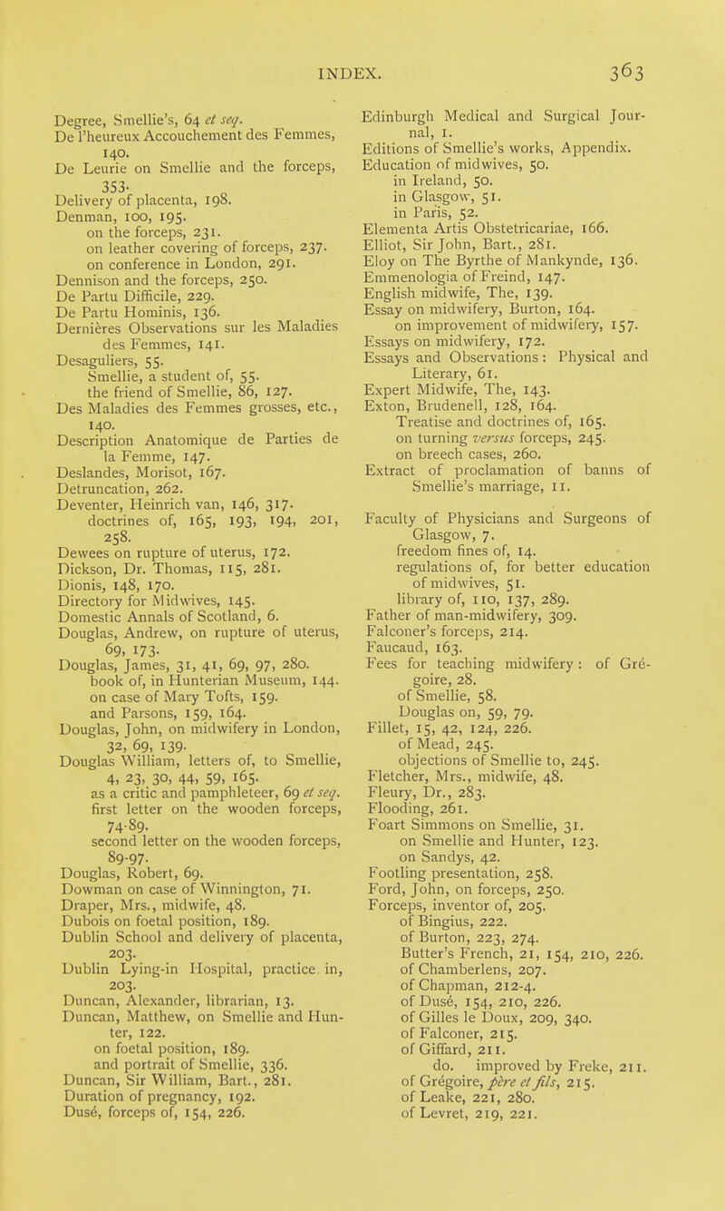 Degree, Smellie's, 64 et seq. De I'heureux Accouchement des Femmes, 140. De Leurie on Smellie and the forceps, 353- Delivery of placenta, 198. Denman, 100, 195. on the forceps, 231. on leather covering of forceps, 237. on conference in London, 291. Dennison and the forceps, 250. De Partu Difficile, 229. De Partu Hominis, 136. Dernieres Observations sur les Maladies des Femmes, 141. Desaguliers, 55. Smellie, a student of, 55. the friend of Smellie, 86, 127. Des Maladies des Femmes grosses, etc., 140. Description Anatomique de Parties de la Femme, 147. Deslandes, Morisot, 167. Detruncation, 262. Deventer, Heinrich van, 146, 317. doctrines of, 165, 193, 194. 201, 258. Dewees on rupture of uterus, 172. Dickson, Dr. Thomas, 115, 281. Dionis, 148, 170. Directory for Mid wives, 145. Domestic Annals of Scotland, 6. Douglas, Andrew, on rupture of uterus, 69, 173- Douglas, James, 31, 41, 69, 97, 280. book of, in Hunterian Musemn, 144. on case of Mary Tofts, 159. and Parsons, 159, 164. Douglas, John, on midwifery in London, 32, 69, 139. Douglas William, letters of, to Smellie, 4. 23, 30, 44. 59. 165. as a critic and pamphleteer, 69 el seq. first letter on the wooden forceps, 74-89. second letter on the wooden forceps, 89-97. Douglas, Robert, 69. Dowman on case of Winnington, 71. Draper, Mrs., midwife, 48. Dubois on foetal position, 189. Dublin School and delivery of placenta, 203. Dublin Lying-in Hospital, practice in, 203. Duncan, Alexander, librarian, 13. Duncan, Matthew, on Smellie and Hun- ter, 122. on foetal position, 189. and portrait of Smellie, 336. Duncan, Sir William, Bart., 281. Duration of pregnancy, 192. Dus6, forceps of, 154, 226. Edinburgh Medical and Surgical Jour- nal, I. Editions of Smellie's works, Appendix. Education of midwives, 50. in L-eland, 50. in Glasgow, 51. in Paris, 52. Elementa Artis Obstetricariae, 166. Elliot, Sir John, Bart., 281. Eloy on The Byrthe of Mankynde, 136. Emmenologia of Freind, 147. English midwife, The, 139. Essay on midwifery, Burton, 164. on improvement of midwifei-y, 157. Essays on midwifery, 172. Essays and Observations: Physical and Literary, 61. Expert Midwife, The, 143. Exton, Brudenell, 128, 164. Treatise and doctrines of, 165. on turning versus forceps, 245. on breech cases, 260. Extract of proclamation of banns of Smellie's marriage, 11. Faculty of Physicians and Surgeons of Glasgow, 7- freedom fines of, 14. regulations of, for better education of midwives, 51. library of, 110, 137, 289. Father of man-midwifery, 309. Falconer's forceps, 214. Faucaud, 163. Fees for teaching midwifery: of Gre- goire, 28. of Smellie, 58. Douglas on, 59, 79. Fillet, 15, 42, 124, 226. of Mead, 245. objections of Smellie to, 245. Fletcher, Mrs., midwife, 48. Fleury, Dr., 283. Flooding, 261. Foart Simmons on Smellie, 31. on Smellie and Hunter, 123. on Sandys, 42. Footling presentation, 258. Ford, John, on forceps, 250. Forceps, inventor of, 205. of Bingius, 222. of Burton, 223, 274. Butter's French, 21, 154, 210, 226. of Chamberlens, 207. of Chapman, 212-4. of Dus6, 154, 210, 226. of Gilles le Doux, 209, 340. of Falconer, 215. of Giffard, 211. do. improved by Freke, 211. of Gregoire, pire et Jils, 215. of Leake, 221, 280. of Levret, 219, 221.