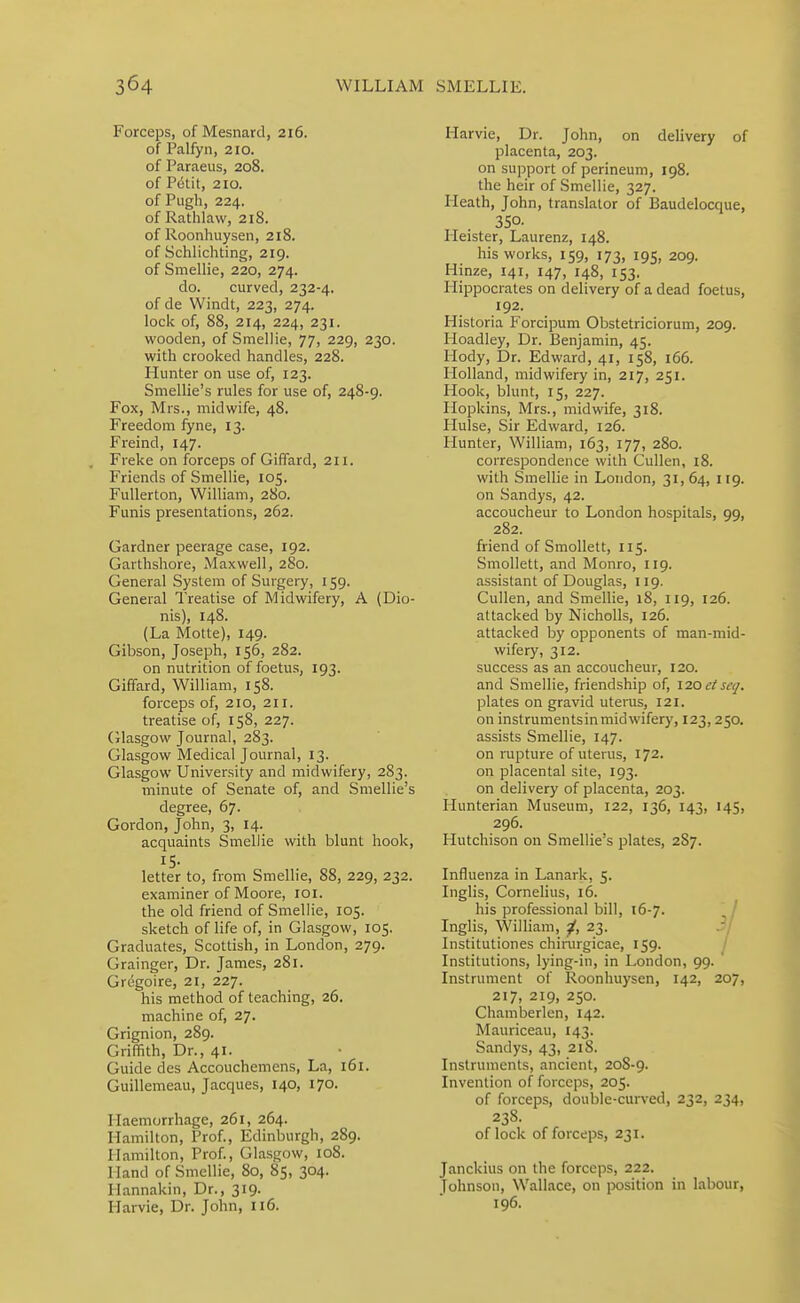 Forceps, of Mesnard, 216. of Palfyn, 210. of Paraeus, 208. of P(5tit, 210. of Pugh, 224. of Rathlaw, 218. of Roonhuysen, 218. of Schlichting, 219. of Smellie, 220, 274. do. curved, 232-4. of de Windt, 223, 274. lock of, 88, 214, 224, 231. wooden, of Smellie, 77, 229, 230. with crooked handles, 228. Hunter on use of, 123. Smellie's rules for use of, 248-9. Fox, Mrs., midwife, 48. Freedom fyne, 13. Freind, 147. Freke on forceps of GifFard, 211. Friends of Smellie, 105. FuUerton, William, 280. Funis presentations, 262. Gardner peerage case, 192. Garthshore, Maxwell, 280. General System of Surgery, 159. General Treatise of Midwifery, A (Dio- nis), 148. (La Motte), 149. Gibson, Joseph, 156, 282. on nutrition of foetus, 193. Giffard, William, 158. forceps of, 210, 21 r. treatise of, 158, 227. (ilasgow Journal, 283. Glasgow Medical Journal, 13. Glasgow University and midwifery, 283. minute of Senate of, and Smellie's degree, 67. Gordon, John, 3, 14. acquaints Smellie with blunt hook, IS- letter to, from Smellie, 88, 229, 232. examiner of Moore, loi. the old friend of Smellie, 105. sketch of life of, in Glasgow, 105. Graduates, Scottish, in London, 279. Grainger, Dr. James, 281. Gregoire, 21, 227. his method of teaching, 26. machine of, 27. Grignion, 289. Griffith, Dr., 41. Guide des Accouchemens, La, 161. Guillemeau, Jacques, 140, 170. Haemorrhage, 261, 264. Hamilton, Prof., Edinburgh, 289. Hamilton, Prof., Glasgow, 108. Hand of Smellie, 80, 85, 304. Hannakin, Dr., 319. Harvie, Dr. John, 116. Harvie, Dr. John, on delivery of placenta, 203. on support of perineum, 198. the heir of Smellie, 327. Heath, John, translator of Baudelocque, 350- Heister, Laurenz, 148. his works, 159, 173, 195, 209. Hinze, 141, 147, 148, 153. Hippocrates on delivery of a dead foetus, 192. Historia Forcipum Obstetriciorum, 209. Hoadley, Dr. Benjamin, 45. Hody, Dr. Edward, 41, 158, 166. Holland, midwifery in, 217, 251. Hook, blunt, 15, 227. Hopkins, Mrs., midwife, 318. Hulse, Sir Edward, 126. Hunter, William, 163, 177, 280. correspondence with Cullen, 18. with Smellie in London, 31,64, 119. on Sandys, 42. accoucheur to London hospitals, 99, 282. friend of Smollett, 115. Smollett, and Monro, 119. assistant of Douglas, 119. Cullen, and Smellie, 18, 119, 126. attacked by Nicholls, 126. attacked by opponents of man-mid- wifery, 312. success as an accoucheur, 120. and Smellie, friendship of, \20ctscq. plates on gravid uterus, 121. on instrumentsin midwifery, 123,250. assists Smellie, 147. on rupture of uterus, 172. on placental site, 193. on delivery of placenta, 203. Hunterian Museum, 122, 136, 143, 145, 296. Hutchison on Smellie's plates, 287. Influenza in Lanark, 5. Inglis, Cornelius, 16. his professional bill, 16-7. ' / Inglis, William, ^, 23. .?/ Institutiones chirargicae, 159. Institutions, lying-in, in London, 99. Instrument of Roonhuysen, 142, 207, 217, 219, 250. Chamberlen, 142. Mauriceau, 143. Sandys, 43, 218. Instruments, ancient, 208-9. Invention of forceps, 205. of forceps, double-curved, 232, 234, 23S. of lock of forceps, 231. Janckius on the forceps, 222. Johnson, Wallace, on position in labour, 196.