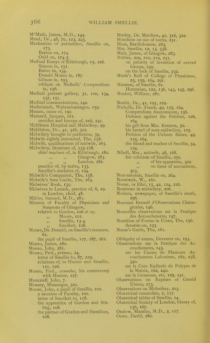M'Math, James, M.D., 144. Mead, Dr., 46, 70, 123, 245. Mechanism of parturition, Smellie on, 173- Burton on, 174. Ould on, 174-5. Medical Essays of Edinburgh, 15, 226. Simson in, 151. Butter in, 154. Donald Monro in, 187. Gibson in, 193. critique on Nicholls' Compendium in, 156. Medical portrait gallery, 31, 100, 134, 137, 151- Medical communications, 142. Medicinisch, Wahrnehmungen, 159. Menses, cause of, 190. Mesnard, Jacques, i6i. crotchet and forceps of, 216, 241. Middlesex Hospital and Midwifery, 99. Middleton, Dr., 41, 316, 322. Midwifery brought to perfection, 39. Midwife rightly instructed. The, 158. Midwife, qualifications of midwife, 265. Midwifery, literature of, 133-168. chief teachers of, in Edinburgh, 282. ,, ,, Glasgow, 283. ,, ,, London, 282. practice of, by males, 133. Smellie's statistics of, 194. Midwife's Companion, The, 158. Midwife's Sure Guide, The, 165. Midwives' Book, 139. Midwives in Lanark, practice of, 6, 19. in London, chief, 48. Mikles, Samuel, M.D., 281. Minutes of Faculty of Physicians and Surgeons of Glasgow, relative to Gordon, 106 eC se</. ,, Moore, loi. ,, Smellie, 13-4. ,, Smollett, 108. Monro, Dr. Donald, on Smellie's museum, 61. the pupil of Smellie, 127, 187, 262. Monro, James, 280. Monro, John, 281. Monro, Prof., prii//?is, 24. letter of Smellie to, 87, 229. relations of, to Hunter and Smellie, 121, 126. Monro, Prof., sccuni/iis, his controversy with Pluntcr, 127. Moncrieff, John, 7. Monsey, Messenger, 321. Moore, John, a pupil of Smellie, lOi. a member of Faculty, loi. letter of Smollett to, 118. the apprentice of Gordon and Stir- ling, 108. the partner of Gordon and Hamilton, 108. Morley, Dr. Matthew, 41, 316, 322. Moschion on use of vectis, 251. Moss, Bartholomew, 283. Mrs. Smellie, 12, 13, 338. Muir, James, of Glasgow, 283. Mulder, 209, 210, 219, 251. on priority of invention of curved forceps, 239. on the lock of Smellie, 232. Munk's Roll of College of Physicians, 25, 159, 164, 291. Museum, of Smellie, 61. Hunterian, 122, 136, 143, 145, 296. Mushet, William, 281. Nesbit, Dr., 41, 125, 229. Nicholls, Dr. Frank, 49, 125, 164. Compendium Anatomicum, 156. Defence against the Petition, 126, 164. his gift from Mrs. Kennon, 50. his hatred of man-midwifery, 125. Petition of the Unborn Babes, 49, 125, 164. the friend and teacher of Smellie, 54, 124. Nihell, Mrs., midwife, 48, 168. her criticism of Smellie, 299. ,, of his apparatus, 302. ,, on dress of accoucheur, 303- Non-naturals, Smellie on, 264. Noortwyk, W., 161. Noose, or fillet, 15, 42, 124, 226. Nostrums in midwifery, 206. Notices, newspaper, of Smellie's death, 296. Nouveau Recueil d'Observations Chirur- gicales, 146. Nouvelles observations sur la Pratique des Accouchemens, 147. Nutrition of Foetus in Utero, The, 156. theories on, 193. Nurse's Guide, The, 161. Obliquity of uterus, Deventer on, 193. Observations sur la Pratique des Ac- couchemens, 145. sur les Causes de Plusieurs Ac- couchemens Laborieux, 162, 238, 340. sur la Cure Radicale de Polypes de la IMatrix, 162, 240. sur la Grossesse, etc, 129, 141. Observations on Rupture of Gravid Uterus, 173. Observations on Midwifery, 203. Obstetrical researches, 2, 117. Obstetrical tables of Smellie, 14. Obstetrical Society of London, library of, 136, 167. Onslow, Maurice, M.D., 2, 117. Ornie, David, 280.
