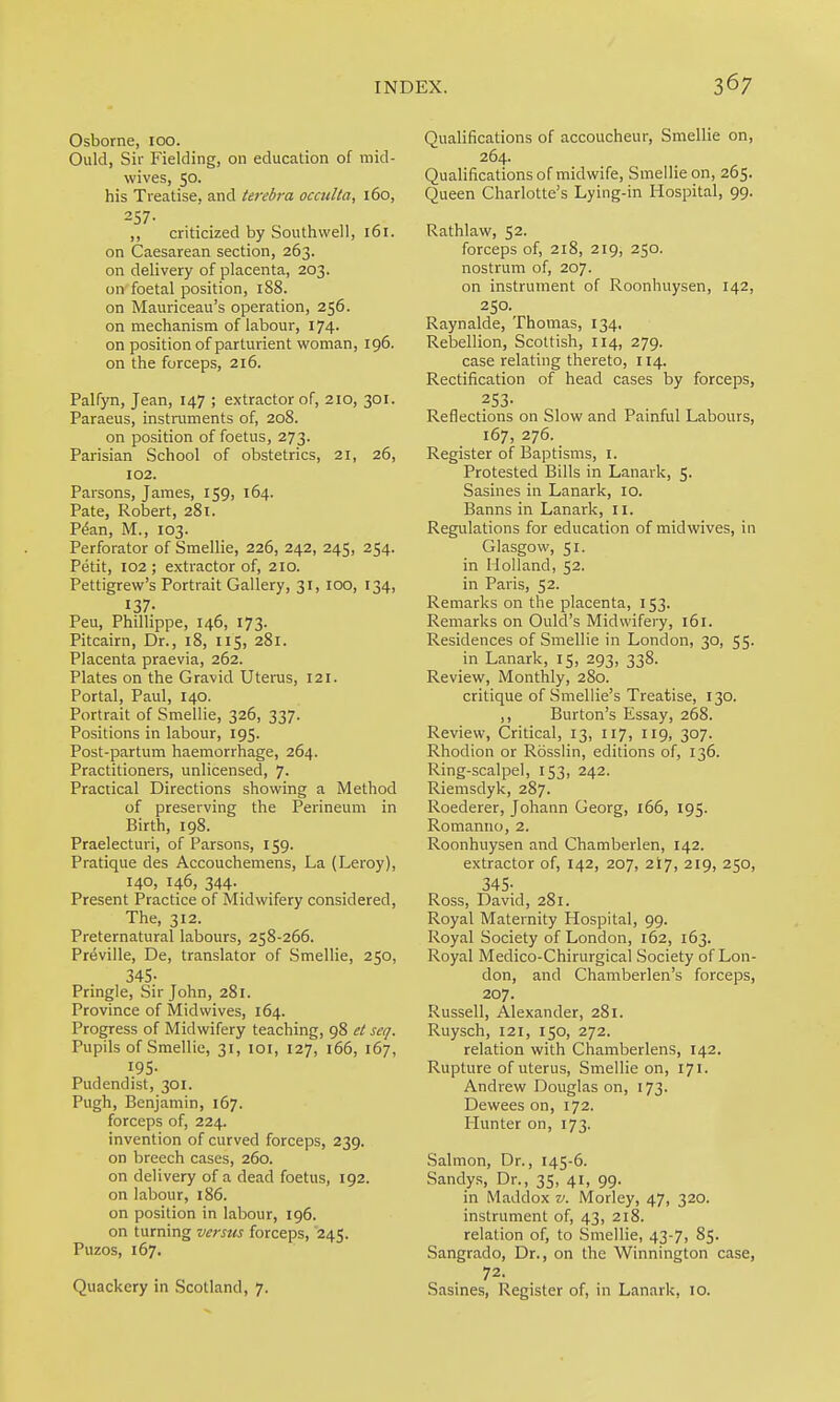 Osborne, 100. Ould, Sir Fielding, on education of mid- wives, 50. his Treatise, and terebra occitlla, 160, 257. ,, criticized by Southwell, 161. on Caesarean section, 263. on delivery of placenta, 203. on foetal position, 188. on Mauriceau's operation, 256. on mechanism of labour, 174. on position of parturient woman, 196. on the forceps, 216. Palfyn, Jean, 147 ; extractor of, 210, 301. Paraeus, instruments of, 208. on position of foetus, 273. Parisian School of obstetrics, 21, 26, 102. Parsons, James, 159, 164. Pate, Robert, 281. P&n, M., 103. Perforator of Smellie, 226, 242, 245, 254. Petit, 102 ; extractor of, 210. Pettigrew's Portrait Gallery, 31, 100, 134, 137- Peu, Phillippe, 146, 173. Pitcairn, Dr., 18, 115, 281. Placenta praevia, 262. Plates on the Gravid Uterus, 121. Portal, Paul, 140. Portrait of Smellie, 326, 337. Positions in labour, 195. Post-partum haemorrhage, 264. Practitioners, unlicensed, 7. Practical Directions showing a Method of preserving the Perineum in Birth, 198. Praelecturi, of Parsons, 159. Pratique des Accouchemens, La (Leroy), 140, 146, 344. Present Practice of Midwifery considered. The, 312. Preternatural labours, 258-266. Preville, De, translator of Smellie, 250, 345- Pringle, Sir John, 281. Province of Midwives, 164. Progress of Midwifery teaching, 98 et seq. Pupils of Smellie, 31, loi, 127, 166, 167, 195- Pud end i St, 301. Pugh, Benjamin, 167. forceps of, 224. invention of curved forceps, 239. on breech cases, 260. on delivery of a dead foetus, 192. on labour, 186. on position in labour, 196. on turning versus forceps, 245. Puzos, 167. Quackery in Scotland, 7. Qualifications of accoucheur, Smellie on, 264. Qualifications of midwife, Smellie on, 265. Queen Charlotte's Lying-in Hospital, 99. Rathlaw, 52. forceps of, 218, 219, 250. nostrum of, 207. on instrument of Roonhuysen, 142, 250. Raynalde, Thomas, 134, Rebellion, Scottish, 114, 279. case relating thereto, 114. Rectification of head cases by forceps, ass- Reflections on Slow and Painful Labours, 167, 276. Register of Baptisms, i. Protested Bills in Lanark, 5. Sasines in Lanark, 10. Banns in Lanark, 11. Regulations for education of midwives, in Glasgow, 51. in Holland, 52. in Paris, 52. Remarks on the placenta, 153. Remarks on Quid's Midwifery, 161. Residences of Smellie in London, 30, 55. in Lanark, 15, 293, 338. Review, Monthly, 280. critique of Smellie's Treatise, 130. ,, Burton's Essay, 268. Review, Critical, 13, 117, 119, 307. Rhodion or Rosslin, editions of, 136. Ring-scalpel, 153, 242. Riemsdyk, 287. Roederer, Johann Georg, 166, 195. Romanno, 2. Roonhuysen and Chamber!en, 142. extractor of, 142, 207, 2I7, 219, 250, 345- Ross, David, 281. Royal Maternity Hospital, 99. Royal Society of London, 162, 163. Royal Medico-Chirurgical Society of Lon- don, and Chamberlen's forceps, 207. Russell, Alexander, 281. Ruysch, 121, 150, 272. relation with Chamberlens, 142. Rupture of uterus, Smellie on, 171. Andrew Douglas on, 173. Dewees on, 172. Hunter on, 173. Salmon, Dr., 145-6. Sandy.s, Dr., 35, 41, 99. in Maddox v. Morley, 47, 320. instrument of, 43, 218. relation of, to Smellie, 43-7, 85. Sangrado, Dr., on the Winnington case, 72. Sasines, Register of, in Lanark, 10.