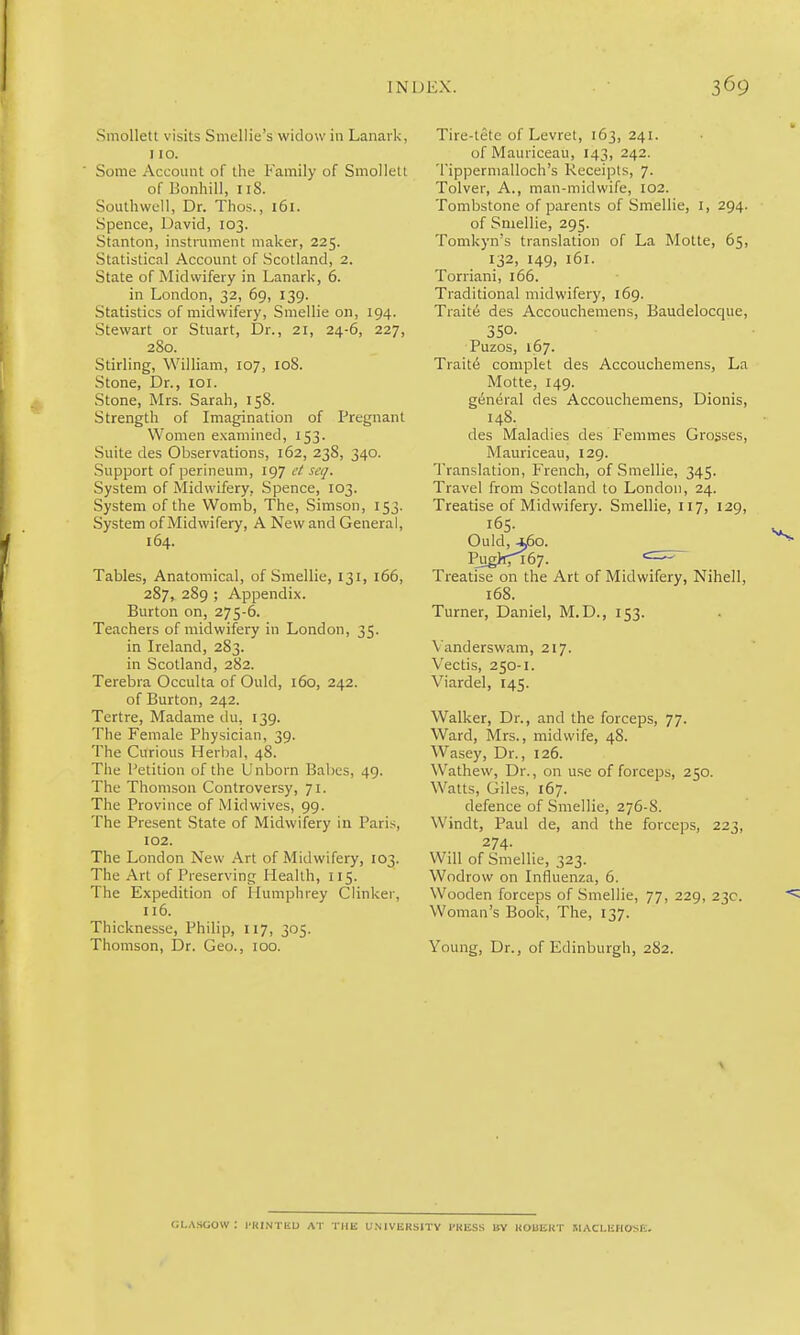 Smollett visits Smullie's widow in Lanark, 110. Some Account of the Family of Smollett of Bonhill, iiS. Southwell, Dr. Thos., i6i. Spence, David, 103. Stanton, instrument maker, 225. Statistical Account of Scotland, 2. State of Midwifery in Lanark, 6. in London, 32, 69, 139. Statistics of midwifery, Smellie on, 194. Stewart or Stuart, Dr., 21, 24-6, 227, 280. Stirling, William, 107, loS. Stone, Dr., loi. Stone, Mrs. Sarah, 158. Strength of Imagination of Pregnant Women examined, 153. Suite des Observations, 162, 238, 340. Support of perineum, 197 ct seq. System of Midwifery, Spence, 103. System of the Womb, The, Simson, 153. System of Midwifery, A New and General, 164. Tables, Anatomical, of Smellie, 131, 166, 287, 289 ; Appendix. Burton on, 275-6. Teachers of midwifery in London, 35. in Ireland, 283. in Scotland, 282. Terebra Occulta of Ould, 160, 242. of Burton, 242. Tertre, Madame du, 139. The Female Physician, 39. The Curious Herbal, 48. The Petition of the Unborn Babes, 49. The Thomson Controversy, 71. The Province of Midwives, 99. The Present State of Midwifery in Paris, 102. The London New Art of Midwifery, 103. The Art of Preserving Health, 115. The Expedition of Humphrey Clinker, 116. Thicknesse, Philip, 117, 305. Thomson, Dr. Geo., 100. Tire-tetc of Levret, 163,241. of Mauriceau, 143, 242. Tippermalloch's Receipts, 7. Tolver, A., man-midwife, 102. Tombstone of parents of Smellie, i, 294. of Smellie, 295. Tomkyn's translation of La Motte, 65, 132, 149, 161. Torriani, 166. Traditional midwifery, 169. Traite des Accouchemens, Baudelocque, 350- Puzos, 167. Trait6 complet des Accouchemens, La Motte, 149. general des Accouchemens, Dionis, 148. des Maladies des Femmes Grosses, Mauriceau, 129. Translation, French, of Smellie, 345. Travel from Scotland to London, 24. Treatise of Midwifery. Smellie, 117, 129, 165. Ould, ^o. Piig>067. Treatise on the Art of Midwifery, Nihell, 168. Turner, Daniel, M.D., 153. Vanderswam, 217. Vectis, 250-1. Viardel, 145. Walker, Dr., and the forceps, 77. Ward, Mrs., midwife, 48. Wasey, Dr., 126. Wathew, Dr., on use of forceps, 250. Watts, Giles, 167. defence of Smellie, 276-8. Windt, Paul de, and the forceps, 223, 274. Will of Smellie, 323. Wodrow on Influenza, 6. Wooden forceps of Smellie, 77, 229, 23c. Woman's Book, The, 137. Young, Dr., of Edinburgh, 282. Cl.ASCiOW: I'HINTEU AT THE U.NIVERSITV PRESS BY KOUIiUT SIACLliHOSE.