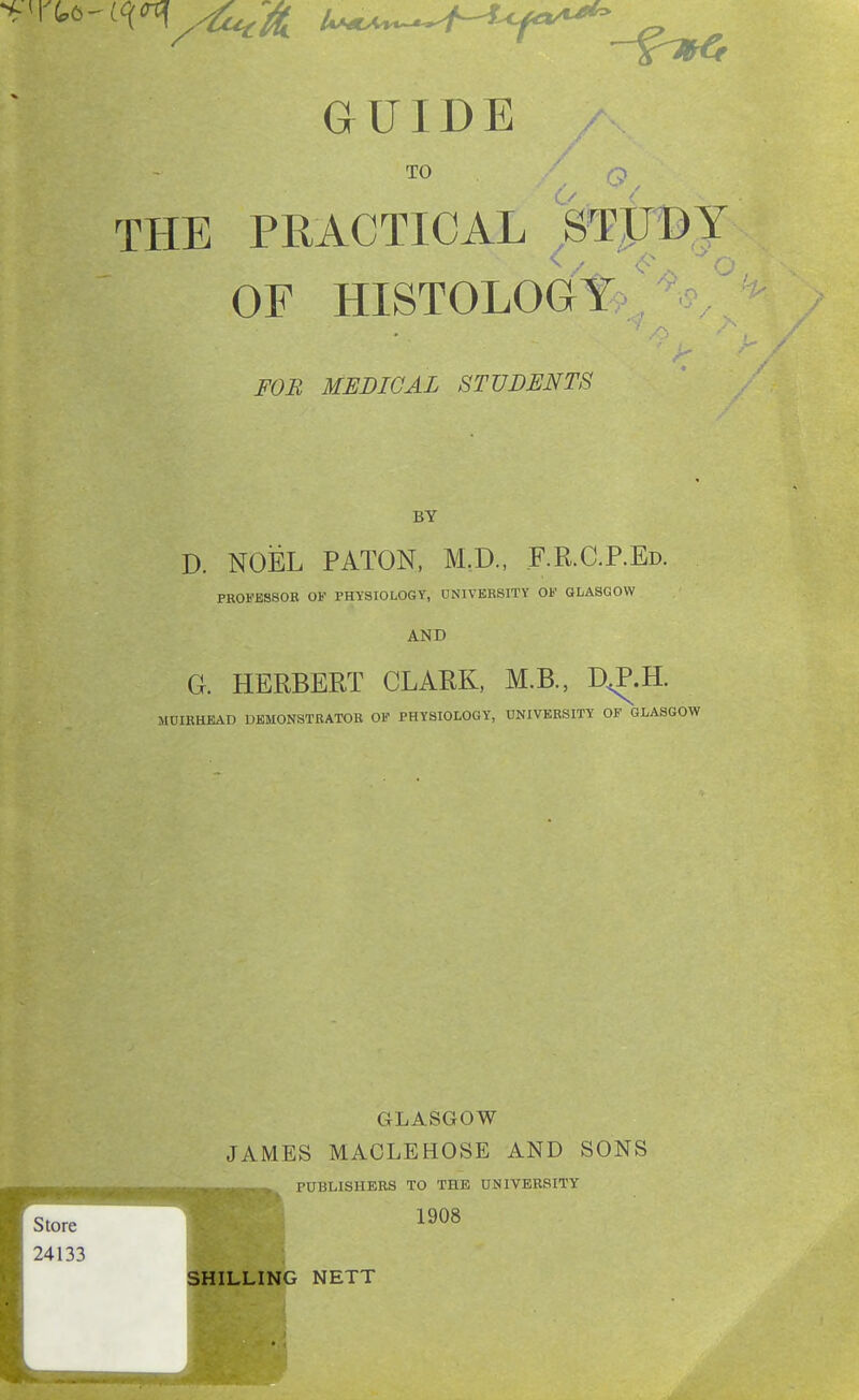 TO . THE PRACTICAL STUDY OF HISTOLOGY FOB MEDICAL STUDENTS BY D. NOEL PATON, M.D., F.R.C.REd. PROFESSOR OP PHYSIOLOGY, UNIVERSITY OF GLASGOW AND G. HERBERT CLARK, M.B., D^.H. MOIRHEAD DEMONSTRATOR OF PHYSIOLOGY, UNIVERSITY OF GLASGOW Store 24133 GLASGOW JAMES MACLEHOSE AND SONS -,.▼-' ->..-' >, PUBLISHERS TO THE UNIVERSITY 1908 SHILLING NETT
