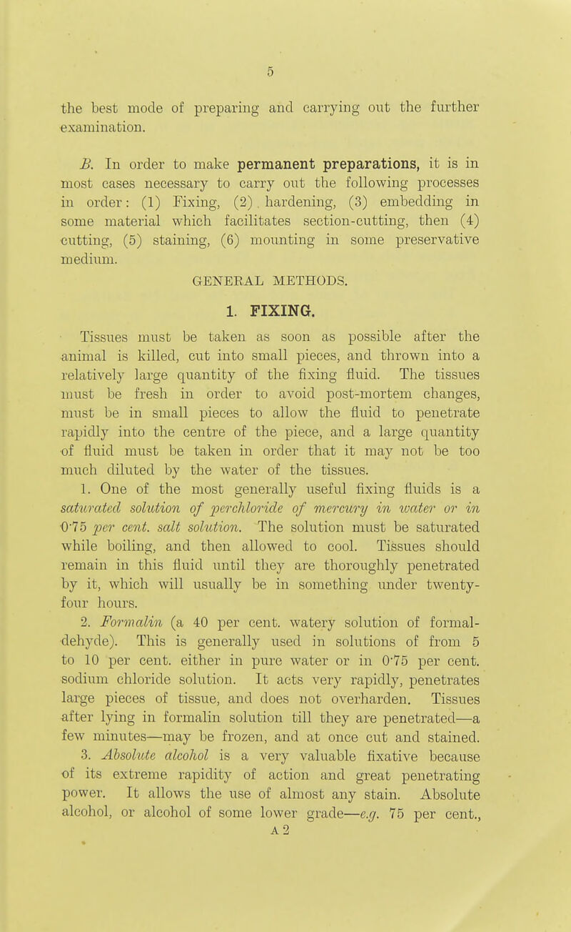the best mode of preparing and carrying out the further examination. B. In order to make permanent preparations, it is in most cases necessary to carry out the following processes in order: (1) Fixing, (2). hardening, (3) embedding in some material which facilitates section-cutting, then (4) cutting, (5) staining, (6) mounting in some preservative medium. GENERAL METHODS. 1. FIXING. Tissues must be taken as soon as possible after the animal is killed, cut into small pieces, and thrown into a relatively large quantity of the fixing fluid. The tissues must be fresh in order to avoid post-mortem changes, must be in small pieces to allow the fluid to penetrate rapidly into the centre of the piece, and a large quantity of fluid must be taken in order that it may not be too much diluted by the water of the tissues. 1. One of the most generally useful fixing fluids is a saturated sohition of jjcrchloride of mercury in ivater or in ■075 per cent, salt sohition. The solution must be saturated while boiling, and then allowed to cool. Tissues should remain in this fluid until they are thoroughly penetrated by it, which will usually be in something under twenty- four hours. 2. Formalin (a 40 per cent, watery solution of formal- dehyde). This is generally used in solutions of from 5 to 10 per cent, either in pure water or in 075 per cent, sodium chloride solution. It acts very rapidly, penetrates large pieces of tissue, and does not overharden. Tissues after lying in formalin solution till they are penetrated—a few minutes—may be frozen, and at once cut and stained. 3. AbsohUe alcohol is a very valuable fixative because of its extreme rapidity of action and great penetrating power. It allows the use of almost any stain. Absolute alcohol, or alcohol of some lower grade—e.g. 75 per cent., A2