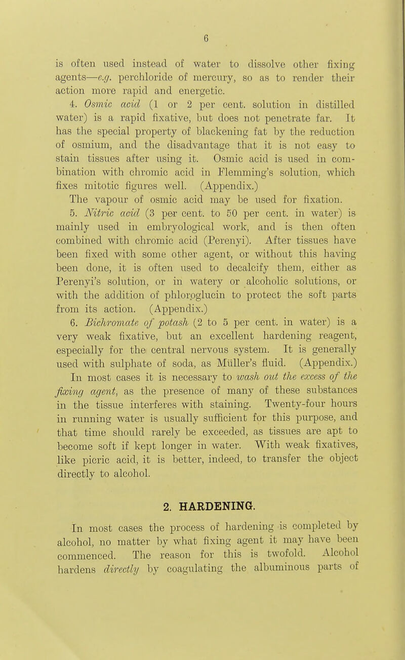 is often used instead of water to dissolve other fixing agents—e.g. perchloride of mercury, so as to render their action more rapid and energetic. 4. Osmic acid (1 or 2 per cent, sohition in distilled water) is a rapid fixative, but does not penetrate far. It has the special property of blackening fat by the reduction of osmium, and the disadvantage that it is not easy to stain tissues after using it. Osmic acid is used in com- bination with chromic acid in Flemming's solution, which fixes mitotic figures well. (Appendix.) The vapour of osmic acid may be used for fixation. 5. Nitric acid (3 pe-r cent, to 50 per cent, in water) is mainly used in embryological work, and is then often combined with chromic acid (Perenyi). After tissues have been fixed with some other agent, or without this having been done, it is often used to decalcify them, either as Perenyi's solution, or in watery or alcoholic solutions, or with the addition of phlorpglucin to protect the soft parts from its action. (Appendix.) 6. Bichromate of potash (2 to 5 per cent, m water) is a very weak fixative, but an excellent hardening reagent, especially for the central nervous system. It is generally used with sulphate of soda, as Mliller's fluid. (Appendix.) In most cases it is necessary to wash out the excess of the fixing agent, as the presence of many of these substances in the tissue interferes with staining. Twenty-four hours in running water is usually sufficient for this purpose, and that time should rarely be exceeded, as tissues are apt to become soft if kept longer in water. With weak fixatives, like picric acid, it is better, indeed, to transfer the object directly to alcohol. 2. HARDENING. In most cases the process of hardening is completed by alcohol, no matter by what fixing agent it may have been commenced. The reason for this is twofold. Alcohol hardens directly by coagulating the albuminous parts of