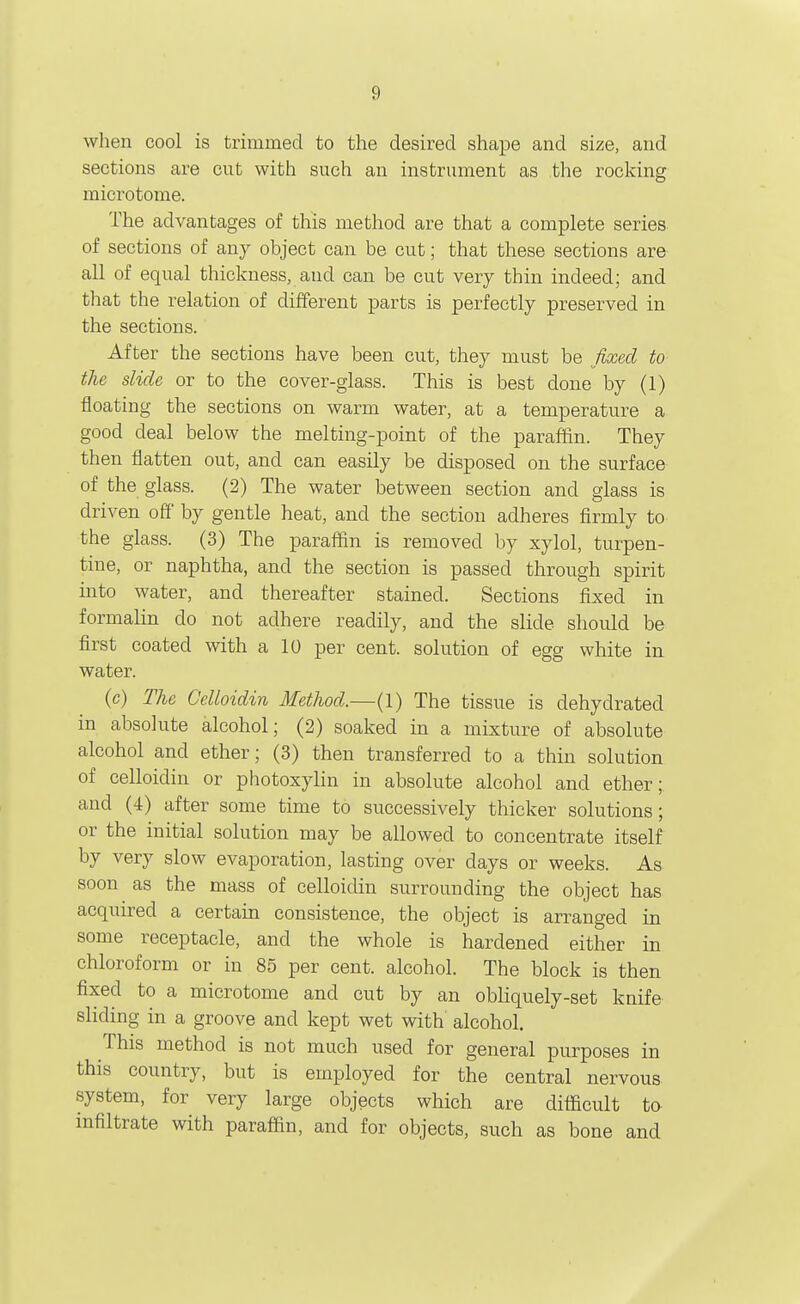 when cool is trimmed to the desired shape and size, and sections are cut with such an instrument as the rocking microtome. The advantages of this method are that a complete series of sections of any object can be cut; that these sections are all of equal thickness, and can be cut very thin indeed; and that the relation of different parts is perfectly preserved in the sections. After the sections have been cut, they must be fixed to the slide or to the cover-glass. This is best done by (1) floating the sections on warm water, at a temperature a good deal below the melting-point of the paraffin. They then flatten out, and can easily be disposed on the surface of the glass. (2) The water between section and glass is driven off by gentle heat, and the section adheres firmly to the glass. (3) The paraflin is removed by xylol, turpen- tine, or naphtha, and the section is passed through spirit into water, and thereafter stained. Sections fixed in formalin do not adhere readily, and the slide should be first coated with a 10 per cent, solution of egg white in water. (c) The GeUoidin Method.—(1) The tissue is dehydrated in absolute alcohol; (2) soaked in a mixture of absolute alcohol and ether; (3) then transferred to a thin solution of celloidin or photoxylin in absolute alcohol and ether;, and (4) after some time to successively thicker solutions; or the initial solution may be allowed to concentrate itself by very slow evaporation, lasting over days or weeks. As soon as the mass of celloidin surrounding the object has acquired a certain consistence, the object is arranged in some receptacle, and the whole is hardened either in chloroform or in 85 per cent, alcohol. The block is then fixed to a microtome and cut by an obliquely-set knife sliding in a groove and kept wet with alcohol. This method is not much used for general purposes in this country, but is employed for the central nervous system, for very large objects which are difficult to infiltrate with paraffin, and for objects, such as bone and