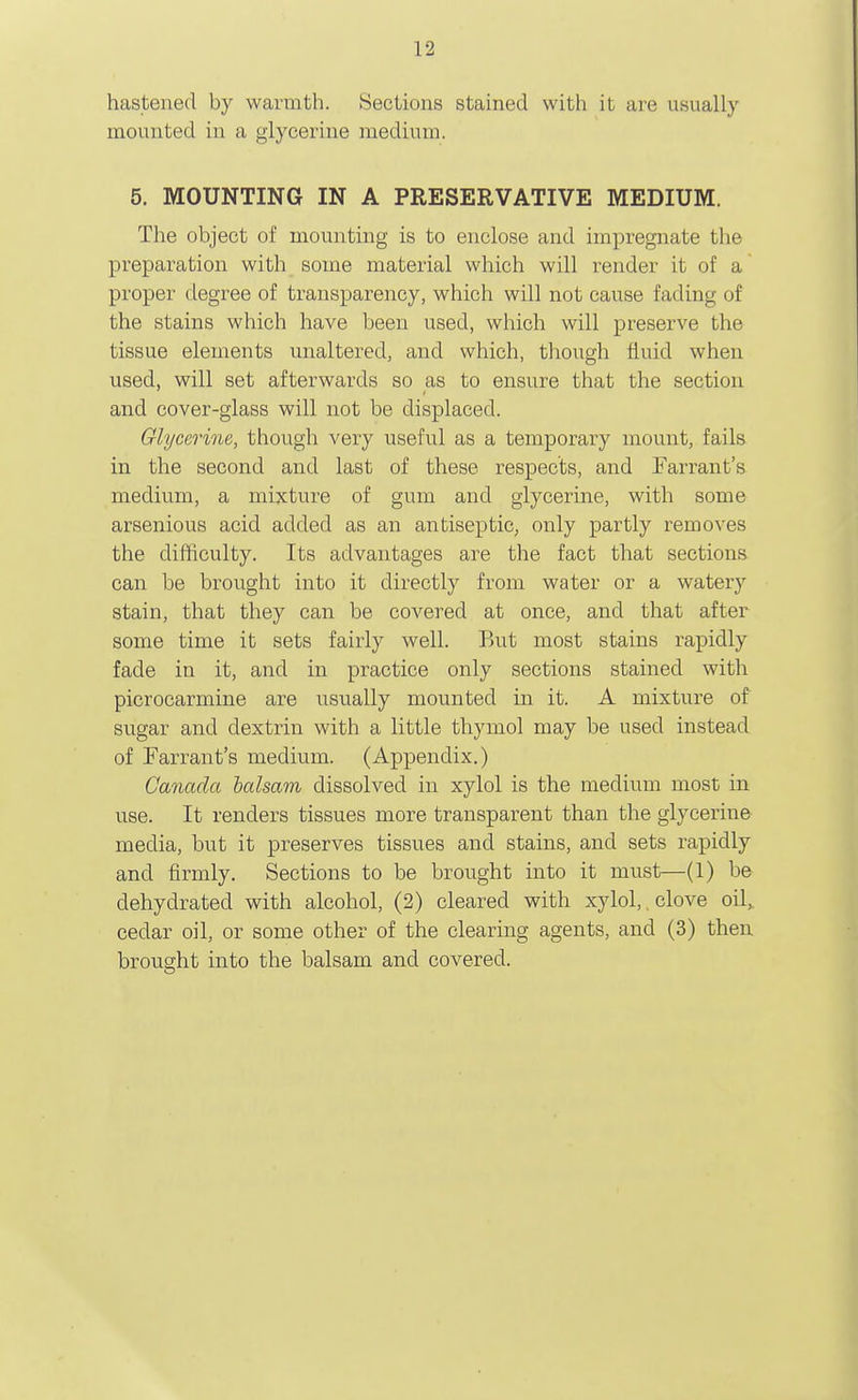 hastened by warmth. Sections stained with it are usually mounted in a glycerine medium. 5. MOUNTING IN A PRESERVATIVE MEDIUM. The object of mounting is to enclose and impregnate the preparation with some material which will render it of a proper degree of transparency, which will not cause fading of the stains which have been used, which will preserve the tissue elements unaltered, and which, though fluid when used, will set afterwards so as to ensure that the section and cover-glass will not be displaced. Glycerine, though very useful as a temporary mount, fails in the second and last of these respects, and Farrant's medium, a mixture of gum and glycerine, with some arsenious acid added as an antiseptic, only partly removes the difficulty. Its advantages are the fact that sections can be brought into it directly from water or a watery stain, that they can be covered at once, and that after some time it sets fairly well. But most stains rapidly fade in it, and in practice only sections stained with picrocarmine are usually mounted in it. A mixture of sugar and dextrin with a little thymol may be used instead of Tarrant's medium. (Appendix.) Canada balsam dissolved in xylol is the medium most in use. It renders tissues more transparent than the glycerine media, but it preserves tissues and stains, and sets rapidly and firmly. Sections to be brought into it must—(1) be dehydrated with alcohol, (2) cleared with xylol,, clove oil, cedar oil, or some other of the clearing agents, and (3) then brought into the balsam and covered.