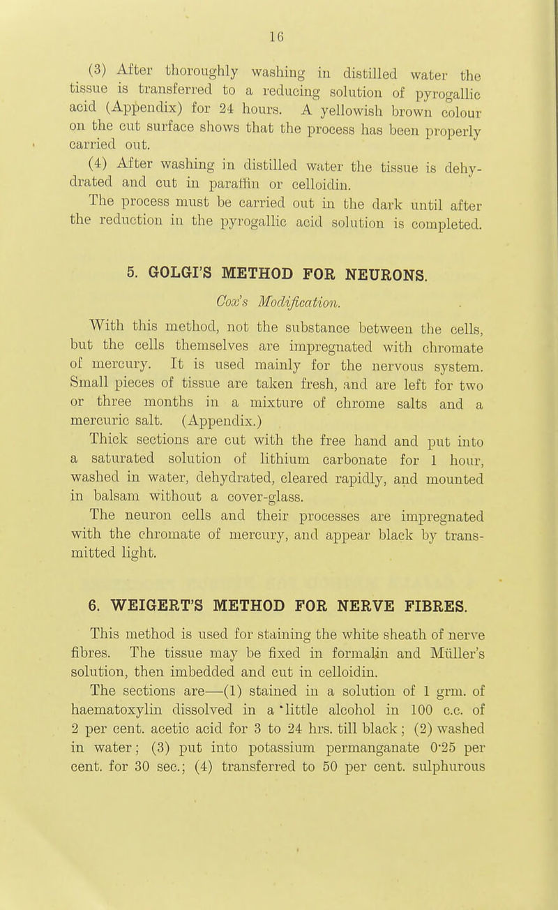 (3) After thoroughly washing in distilled water the tissue is transferred to a reducing solution of pyrogallic acid (Appendix) for 24 hours. A yellowish brown colour on the out surface shows that the process has been properly carried out. (4) After washing in distilled water the tissue is dehy- drated and cut in paratlin or celloidin. The process must be carried out in the dark until after the reduction in the pyrogallic acid solution is completed. 5. GOLGI'S METHOD FOR NEURONS. Cox's Modification. With this method, not the substance between the cells, but the cells themselves are impregnated with chromate of mercury. It is used mainly for the nervous system. Small pieces of tissue are taken fresh, .and are left for two or three months in a mixture of chrome salts and a mercuric salt. (Appendix.) Thick sections are cut with the free hand and put into a saturated solution of lithium carbonate for 1 hour, washed in water, dehydrated, cleared rapidly, and mounted in balsam without a cover-slass. The neuron cells and their processes are impregnated with the chromate of mercury, and appear black by trans- mitted light. 6. WEIGERT'S METHOD FOR NERVE FIBRES. This method is used for stainmg the white sheath of nerve fibres. The tissue may be fixed in formalin and Miiller's solution, then imbedded and cut in celloidin. The sections are—(1) stained in a solution of 1 grm. of haematoxylin dissolved in a 'little alcohol in 100 c.c. of 2 per cent, acetic acid for 3 to 24 hrs. till black; (2) washed in water; (3) put into potassium permanganate 0*25 per cent, for 30 sec; (4) transferred to 50 per cent, sulphurous