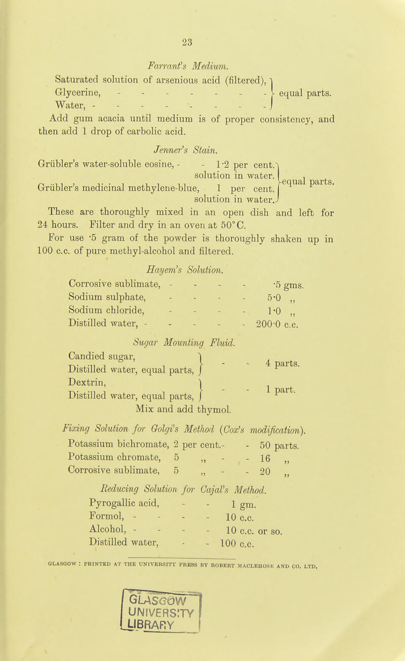 •23 Farrani's Medium. Saturated solution of arsenious acid (filtered), \ Glycerine, - - I equal parts. Water, - - ) Add gum acacia until medium is of proper consistency, and then add 1 drop of carbolic acid. Jenner's Stain. [•2 per cent. Vequal parts. Griibler's water-soluble eosine, - - 1-2 per cent.~\ solution in water. Griibler's medicinal methylene-blue, 1 per cent. ( solution in water.i These are thoroughly mixed in an open dish and left for 24 hours. Filter and dry in an oven at 50° C. For use 5 gram of the powder is thoroughly shaken up in 100 c.c. of pure methyl-alcohol and filtered. Hayem's Solution. Corrosive sublimate, - - - - -5 gms. Sodium sulphate, - - - - 5*0 „ Sodium chloride, - - - - I'O ,, Distilled water, ----- 200-0 c.c. Sugar Mounting Fluid. Candied sugar, ^ ^ Distilled water, equal parts, J parts. Dextrin, | ^ Distilled water, equal parts, j part. Mix and add thymol. Fixing Solution for Golgi's Method (Cox's modification). Potassium bichromate, 2 per cent.- - 50 parts. Potassium chromate, 5 ,, - - 16 ,, Corrosive sublimate, 5 „ - - 20 ,, Reducing Solution /or Gajal\s Method. Pyrogallic acid, - - 1 gm. Formol, - - - - 10 c.c. Alcohol, - - - - 10 c.c. or so. Distilled water, - - 100 c.c. OLASQOW : PRINTED AT THE UNIVKRSITV PBESS BY ROBERT MAOLEHOSK AND CO. LTD, GUS<?0W UNIVERSITY LIBRARY