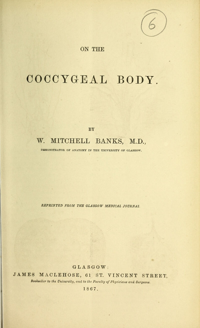 ON THE COCCYGEAL BODY. W. MITCHELL BANKS, M.D., DBMONSTRATOR OF ANATOMY IN THE UNIVERSITY OF GLASGOW, REPRINTED FROM THE GLASGOW MEDICAL JOURNAL GLASGOW: JAMES MACLEHOSE, 61 ST. VINCENT STREET, Bookseller to the University, and to the Faculty of Phynciaas and Surgeom.