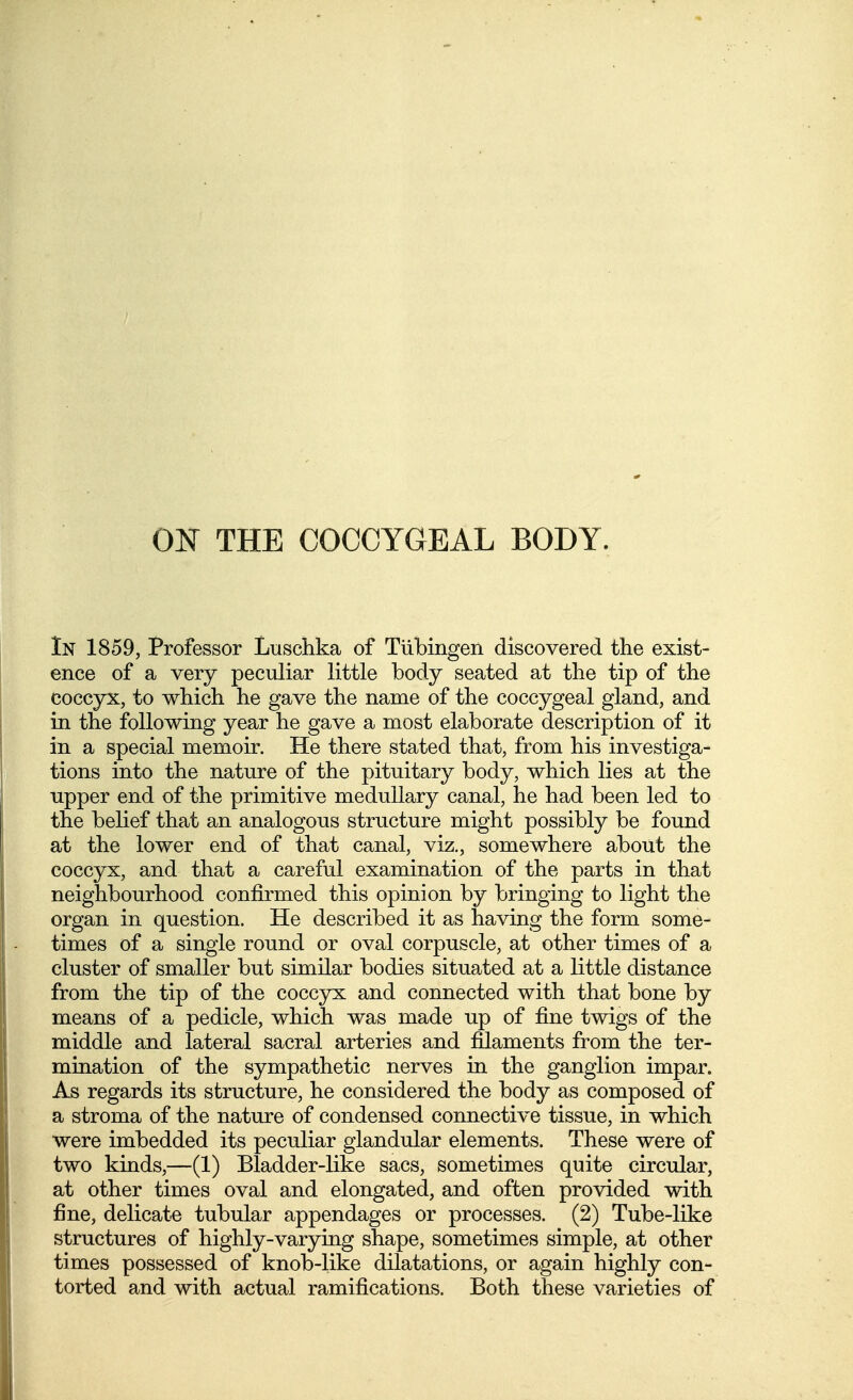 ON THE COCCYGEAL BODY. In 1859, Professor Luschka of Tubingen discovered the exist- ence of a very peculiar little body seated at the tip of the coccyx, to which he gave the name of the coccygeal gland, and in the following year he gave a most elaborate description of it in a special memoir. He there stated that, from his investiga- tions into the nature of the pituitary body, which lies at the upper end of the primitive medullary canal, he had been led to the belief that an analogous structure might possibly be found at the lower end of that canal, viz., somewhere about the coccyx, and that a careful examination of the parts in that neighbourhood confirmed this opinion by bringing to light the organ in question. He described it as having the form some- times of a single round or oval corpuscle, at other times of a cluster of smaller but similar bodies situated at a little distance from the tip of the coccyx and connected with that bone by means of a pedicle, which was made up of fine twigs of the middle and lateral sacral arteries and filaments from the ter- mination of the sympathetic nerves in the ganglion impar. As regards its structure, he considered the body as composed of a stroma of the nature of condensed connective tissue, in which were imbedded its peculiar glandular elements. These were of two kinds,—(1) Bladder-like sacs, sometimes quite circular, at other times oval and elongated, and often provided with fine, delicate tubular appendages or processes. (2) Tube-like structures of highly-varying shape, sometimes simple, at other times possessed of knob-like dilatations, or again highly con- torted and with actual ramifications. Both these varieties of