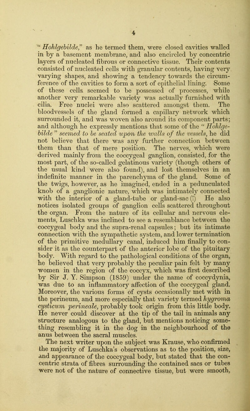4> Hohlgehilde, as he termed them, were closed cavities walled in by a basement membrane, and also encircled by concentric layers of nucleated fibrous or connective tissue. Their contents consisted of nucleated cells with granular contents, having very varying shapes, and showing a tendency towards the circum- ference of the cavities to form a sort of epithelial lining. Some of these cells, seemed to be possessed of processes, while another very remarkable variety was actually furnished with cilia. Free nuclei were also scattered amongst them. The bloodvessels of the gland formed a capillary network which surrounded it, and was woven also around its component parts; and although he expressly mentions that some of the  Hohlge- hilde  seemed to he seated upon the walls of the vessels, he did not believe that there was any further connection between them than that of mere position. The nerves, which were derived mainly from the coccygeal ganglion, consisted, for the most part, of the so-called gelatinous variety (though others of the usual kind were also found), and lost themselves in an indefinite manner in the parenchjnua of the gland. Some of the twigs, however, as he imagined, ended in a pedunculated knob of a ganglionic nature, which was intimately connected with the interior of a gland-tube or gland-sac (!) He also notices isolated groups of ganglion cells scattered throughout the organ. From the nature of its cellular and nervous ele- ments, Luschka was inclined to see a resemblance between the coccygeal body and the supra-renal capsules; but its intimate connection with the sympathetic system, and lower termination of the primitive medullary canal, induced him finally to con- sider it as the counterpart of the anterior lobe of the pituitary body. With regard to the pathological conditions of the organ, he believed that very probably the peculiar pain felt by many women in the region of the coccyx, which was first described by Sir J. Y. Simpson (1859) under the name of coccydynia, was due to an inflammatory affection of the coccygeal gland. Moreover, the various forms of cysts occasionally met with in the perineum, and more especially that variety termed hygroma cysticum perineale, probably took origin from this little body. He never could discover at the tip of the tail in animals any structure analogous to the gland, but mentions noticing some- thing resembling it in the dog in the neighbourhood of the anus between the sacral muscles. The next writer upon the subject was Krause, who confirmed the majority of Luschka's observations as to the position, size, and appearance of the coccygeal body, but stated that the con- centric strata of fibres surrounding the contained sacs or tubes were not of the nature of connective tissue, but were smooth,