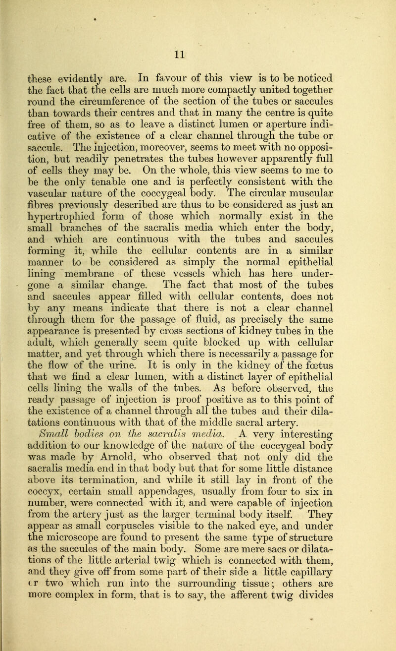 these evidently are. In favour of this view is to be noticed the fact that the cells are much more compactly united together round the circumference of the section of the tubes or saccules than towards their centres and that in many the centre is quite free of them, so as to leave a distinct lumen or aperture indi- cative of the existence of a clear channel through the tube or saccule. The injection, moreover, seems to meet with no opposi- tion, but readily penetrates the tubes however apparently full of cells they may be. On the whole, this view seems to me to be the only tenable one and is perfectly consistent with the vascular nature of the coccygeal body. The circular muscular fibres previously described are thus to be considered as just an hypertrophied form of those which normally exist in the small branches of the sacralis media which enter the body, and which are continuous with the tubes and saccules forming it, while the cellular contents are in a similar manner to be considered as simply the normal epithelial lining membrane of these vessels which has here under- gone a similar change. The fact that most of the tubes and saccules appear filled with cellular contents, does not by any means indicate that there is not a clear channel through them for the passage of fluid, as precisely the same appearance is presented by cross sections of kidney tubes in the adult, which generally seem quite blocked up with cellular matter, and yet through which there is necessarily a passage for the flow of the urine. It is only in the kidney of the foetus that we find a clear lumen, with a distinct layer of epithelial cells lining the walls of the tubes. As before observed, the ready passage of injection is proof positive as to this point of the existence of a channel through all the tubes and their dila- tations continuous with that of the middle sacral artery. Small bodies on the sacralis media. A very interesting addition to our knov/ledge of the nature of the coccygeal body was made by Arnold, who observed that not only did the sacralis media end in that body but that for some little distance above its termination, and while it still lay in front of the coccyx, certain small appendages, usually from four to six in number, were connected with it, and were capable of injection from the artery just as the larger terminal body itself. They appear as small corpuscles visible to the naked eye, and under the microscope are found to present the same type of structure as the saccules of the main body. Some are mere sacs or dilata- tions of the little arterial twig which is connected with them, and they give off from some part of their side a little capillary (.r two which run into the surrounding tissue; others are more complex in form, that is to say, the aflerent twig divides