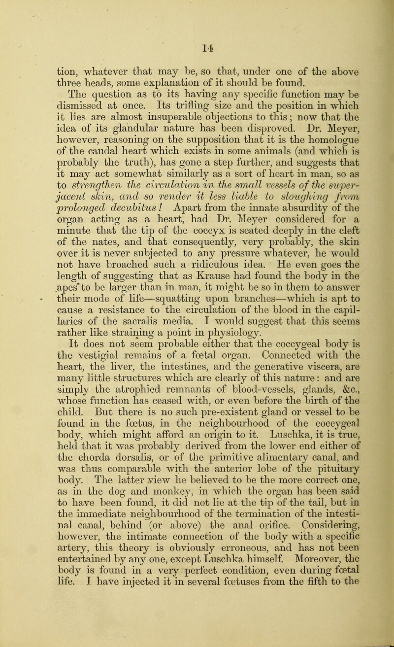 tion, whatever that may be, so that, under one of the above three heads, some explanation of it should be found. The question as to its having any specific function may be dismissed at once. Its trifling size and the position in which it lies are almost insuperable objections to this; now that the idea of its glandular nature has been disproved. Dr. Meyer, however, reasoning on the supposition that it is the homologue of the caudal heart which exists in some animals (and which is probably the truth), has gone a step further, and suggests that it may act somewhat similarly as n sort of heart in man, so as to strengthen the circulation in the small vessels of the super- jacent shin, and so render it less liable to sloughing from prolonged decubitus ! Apart from the innate absurdity of the organ acting as a heart, had Dr. Meyer considered for a minute that the tip of the coccyx is seated deeply in the cleft of the nates, and that consequently, very probably, the skin over it is never subjected to any pressure whatever, he would not have broached such a ridiculous idea. He even goes the length of suggesting that as Krause had found the body in the apes* to be larger than in man, it might be so in them to answer their mode of life—squatting upon branches—which is apt to cause a resistance to the circulation of the blood in the capil- laries of the sacralis media. I would suggest that this seems rather like straining a point in physiology. It does not seem probable either that the coccygeal body is the vestigial remains of a foetal organ. Connected with the heart, the liver, the intestines, and the generative viscera, are many little structures which are clearly of this nature: and are simply the atrophied rem^nants of blood-vessels, glands, &c., whose function has ceased with, or even before the birth of the child. But there is no such pre-existent gland or vessel to be found in the foetus, in the neighbourhood of the coccygeal body, which might afford an origin to it. Luschka, it is true, held that it was probably derived from the lower end either of the chorda dorsalis, or of the primitive alimentary canal, and was thus comparable with the anterior lobe of the pituitary body. The latter view he believed to be the more correct one, as in the dog and monkey, in v/hich the organ has been said to have been found, it did not lie at the tip of the tail, but in the immediate neighbourhood of the termination of the intesti- nal canal, behind (or above) the anal orifice. Considering, however, the intimate connection of the body with a specific artery, this theory is obviously erroneous, and has not been entertained by any one, except Luschka himself Moreover, the body is found in a very perfect condition, even during foetal life. I have injected it in several foetuses from the fifth to the