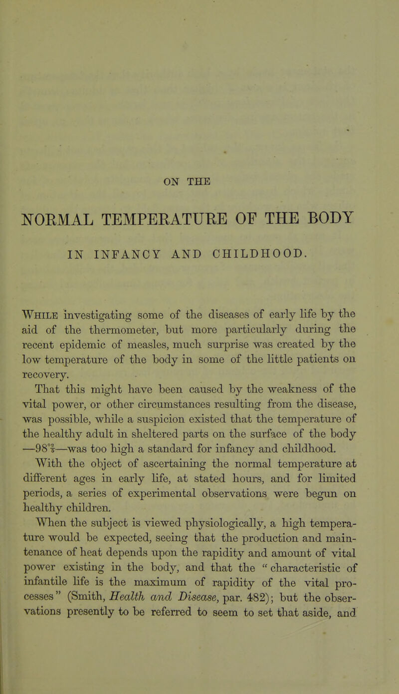 NOEMAL TEMPERATURE OF THE BODY IN INFANCY AND CHILDHOOD. While investigating some of the diseases of early life by the aid of the thermometer, but more particularly during the recent epidemic of measles, much surprise was created by the low temperature of the body in some of the little patients on recovery. That this might have been caused by the weakness of the vital power, or other cu'cumstances resulting from the disease, was possible, while a suspicion existed that the temperature of the healthy adult in sheltered parts on the surface of the body —98°T—was too high a standard for infancy and childhood. With the object of ascertaining the normal temperature at different ages in early life, at stated hours, and for limited periods, a series of experimental observations were begun on healthy children. When the subject is viewed physiologically, a high tempera- ture would be expected, seeing that the production and main- tenance of heat depends upon the rapidity and amount of vital power existing in the body, and that the  characteristic of infantile life is the maximum of rapidity of the vital pro- cesses  (Smith, Health and Disease, par. 482); but the obser- vations presently to be referred to seem to set that aside, and