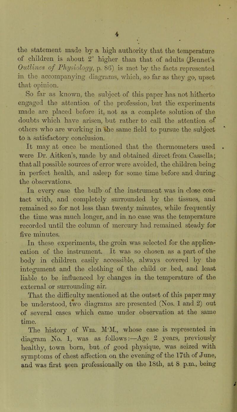 the statement made by a liigli authority that the temperature of children is about 2° higher than that of adults (jBennet's Outlines of Physiology, p. 86) is met by the facts represented in the accompanying diagrams, which, so far as they go, upset that opinion. So far as known, the subject of this paper has not hitherto engaged the attention of the profession, but the experiments made are placed before it, not as a complete solution of the doubts which have arisen, but rather to call the attention of others who are working in ^the same field to pursue the subject to a satisfactory conclusion. It may at once be mentioned that the thermometers used were Dr. Aitken's, made by and obtained direct from Cassella; that all possible sources of error were avoided, the children being in perfect health, and asleep for some tune before and during the observations. In every case the bulb of the instrument was in close con- tact with, and completely smTounded by the tissues, and remained so for not less than twenty minutes, while frequently the time was much longer, and in no case was the temperature recorded until the column of mercury had remained steady for five minutes. In these experiments, the groin was selected for the applica- cation of the instrument. It was so chosen as a part of the body in children easily accessible, always covered by the integument and the clothmg of the child or bed, and least liable to be influenced by changes in the temperatm-e of the external or surrounding air. That the difiiculty mentioned at the outset of this paper may be understood, two diagxams are presented (Nos. 1 and 2) out of several cases which came under observation at the same time. The history of Wm. M'M., whose case is represented in diagram No. 1, was as follows:—Age 2 years, previously healthy, town born, but of good physique, was seized with symptoms of chest afiection on the evening of the 17th of June,