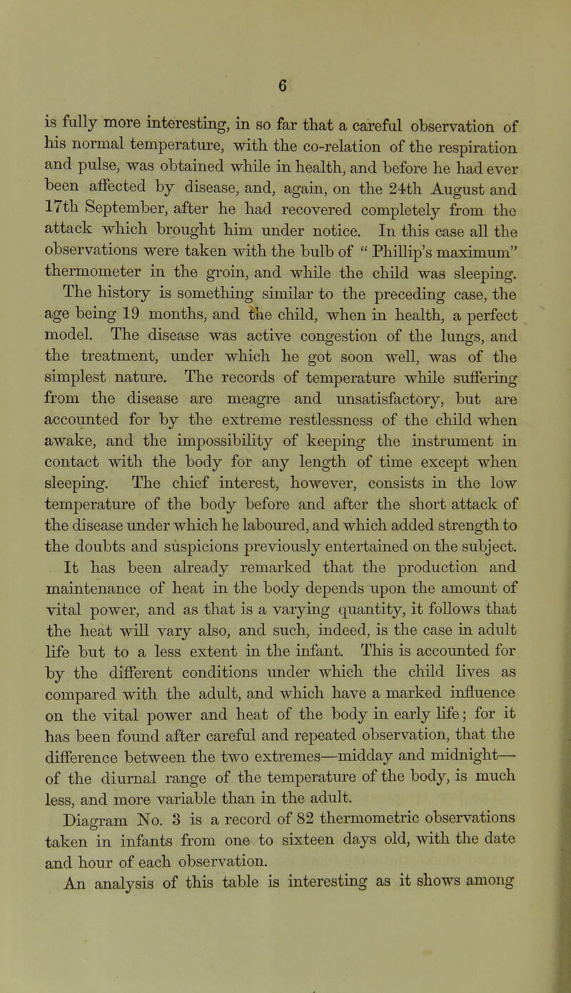 is fully more interesting, in so far that a careful observation of his normal temperature, with the co-relation of the respiration and pulse, was obtained while in health, and before he had ever been affected by disease, and, again, on the 24th August and 17th September, after he had recovered completely from the attack which brought him under notice. In this case all the observations were taken with the bulb of  Phillip's maximum thermometer in the groin, and while the child was sleeping. The history is something similar to the preceding case, the age being 19 months, and the child, when in health, a perfect model. The disease was active congestion of the lungs, and the treatment, under which he got soon well, was of the simplest nature. The records of temperature while suffering from the disease are meagre and unsatisfactory, but are accounted for by the extreme restlessness of the child when awake, and the impossibility of keeping the instrument in contact with the body for any length of time except when sleeping. The chief interest, however, consists in the low temperature of the body before and after the short attack of the disease under which he labom-ed, and which added strength to the doubts and suspicions previously entertained on the subject. It has been already remarked that the production and maintenance of heat in the body depends upon the amount of vital power, and as that is a varying quantity, it follows that the heat will vary also, and such, indeed, is the case in adult life but to a less extent in the infant. This is accounted for by the different conditions under which the child lives as compared with the adult, and which have a marked influence on the vital power and heat of the body in early life; for it has been found after careful and repeated observation, that the difference between the two extremes—midday and midnight— of the diurnal range of the temperature of the body, is much less, and more variable than in the adult. Diaoram No. 3 is a record of 82 thermometric observations taken in infants from one to sixteen days old, with the date and hour of each observation. An analysis of this table is interesting as it shows among