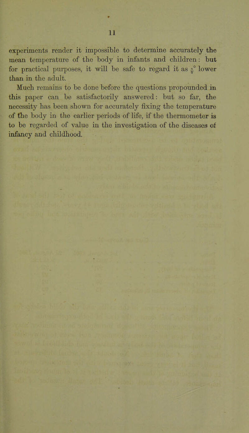 11 experiments render it impossible to determine accurately the mean temperature of the body in infants and children: but for practical purposes, it will be safe to regard it as ^° lower than in the adult. Much remains to be done before the questions propounded in this paper can be satisfactorily answered: but so far, the necessity has been shown for accurately fixing the temperature of the body in the earlier periods of life, if the thermometer is to be regarded of value in the investigation of the diseases of infancy and childhood.