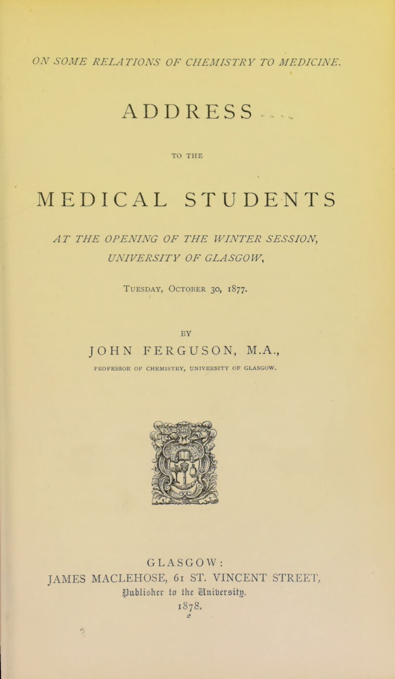 ON SOME RELATIONS OF CHEMISTRY TO MEDICINE. ADDRESS TO THE MEDICAL STUDENTS AT THE OPENING OF THE WINTER SESSION, UNIVERSITY OF GLASGOW, Tuesday, October 30, 1877. BY JOHN FERGUSON, M.A., I'KOFESSOR OF CHEMISTRY, UNIVERSITY OF GLASGOW. GLASGOW: JAMES MACLEHOSE, 61 ST. VINCENT STREET, IJublic^hcr to i\\z Slnibrrsitj). 1878.