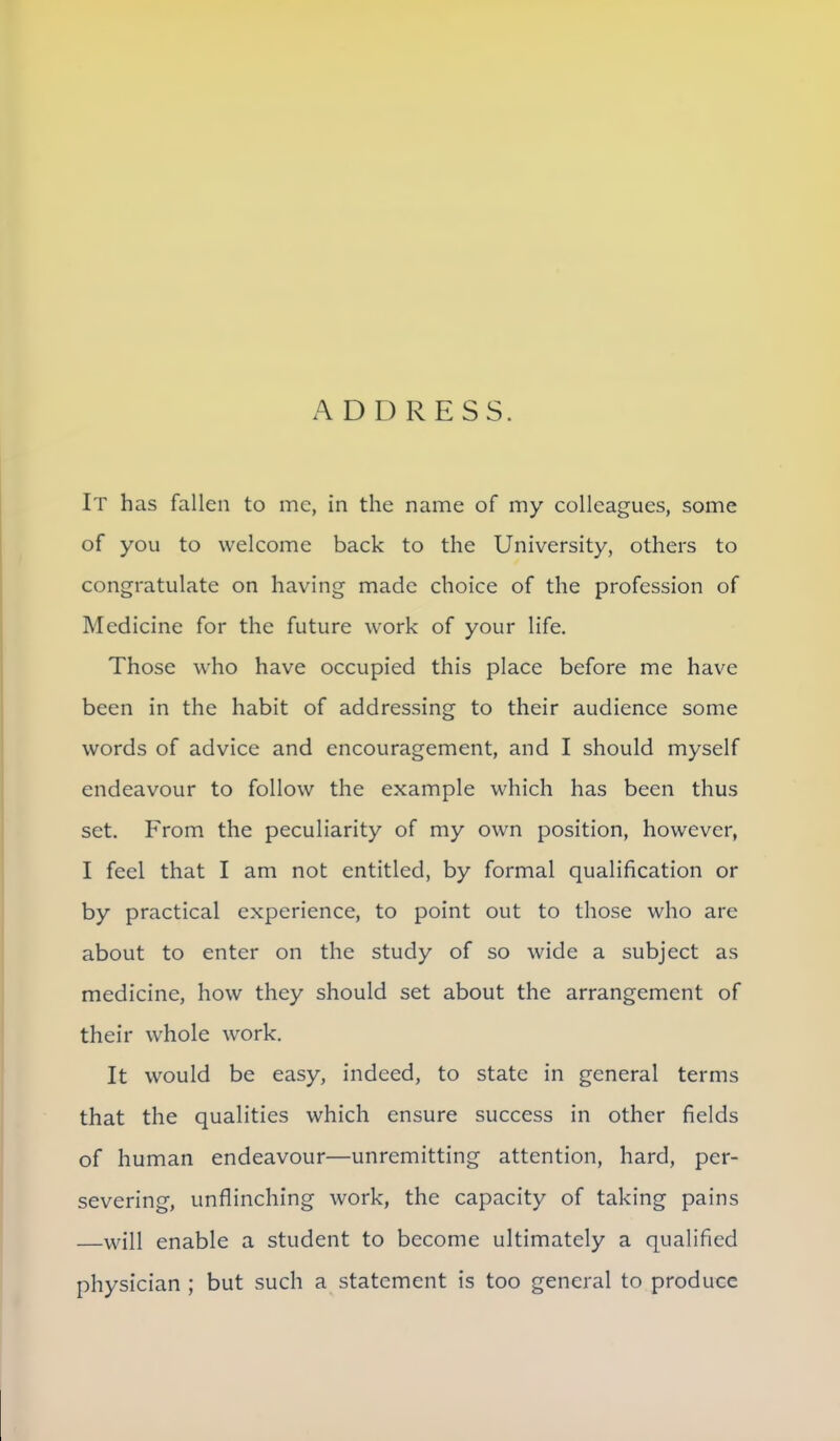 It has fallen to mc, in the name of my colleagues, some of you to welcome back to the University, others to congratulate on having made choice of the profession of Medicine for the future work of your life. Those who have occupied this place before me have been in the habit of addressing to their audience some words of advice and encouragement, and I should myself endeavour to follow the example which has been thus set. From the peculiarity of my own position, however, I feel that I am not entitled, by formal qualification or by practical experience, to point out to those who are about to enter on the study of so wide a subject as medicine, how they should set about the arrangement of their whole work. It would be easy, indeed, to state in general terms that the qualities which ensure success in other fields of human endeavour—unremitting attention, hard, per- severing, unflinching work, the capacity of taking pains will enable a student to become ultimately a qualified physician ; but such a statement is too general to produce