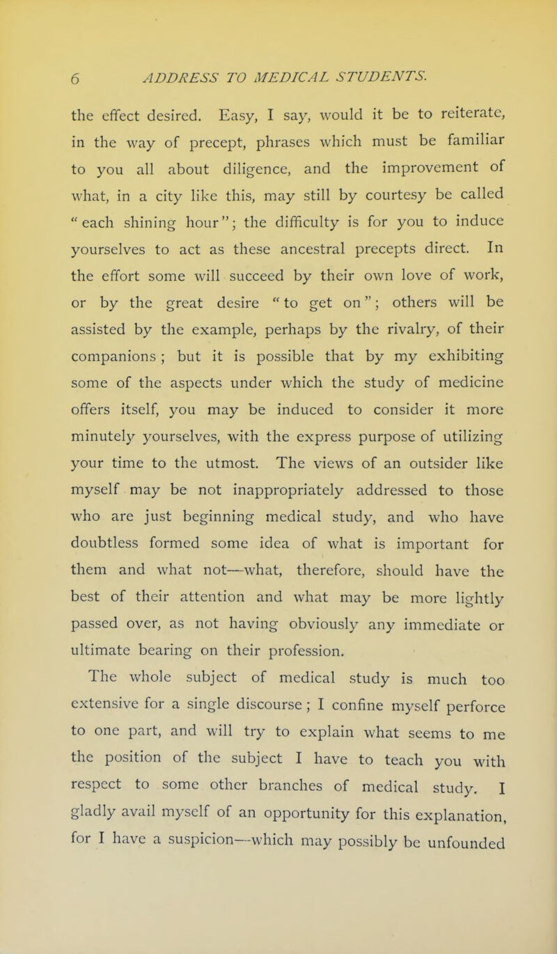 the effect desired. Easy, I say, would it be to reiterate, in the way of precept, phrases which must be familiar to you all about diligence, and the improvement of what, in a city like this, may still by courtesy be called each shining hour; the difficulty is for you to induce yourselves to act as these ancestral precepts direct. In the effort some will succeed by their own love of work, or by the great desire  to get on; others will be assisted by the example, perhaps by the rivalry, of their companions ; but it is possible that by my exhibiting some of the aspects under which the study of medicine offers itself, you may be induced to consider it more minutely yourselves, with the express purpose of utilizing your time to the utmost. The views of an outsider like myself may be not inappropriately addressed to those who are just beginning medical study, and who have doubtless formed some idea of what is important for them and what not—what, therefore, should have the best of their attention and what may be more lightly passed over, as not having obviously any immediate or ultimate bearing on their profession. The whole subject of medical study is much too extensive for a single discourse ; I confine myself perforce to one part, and will try to explain what seems to me the position of the subject I have to teach you with respect to some other branches of medical study. I gladly avail myself of an opportunity for this explanation, for I have a suspicion—which may possibly be unfounded