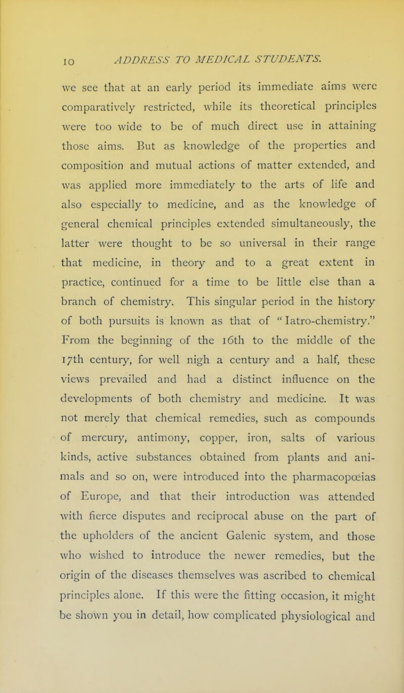 we sec that at an early period its immediate aims were comparatively restricted, while its theoretical principles were too wide to be of much direct use in attaining those aims. But as knowledge of the properties and composition and mutual actions of matter extended, and was applied more immediately to the arts of life and also especially to medicine, and as the knowledge of general chemical principles extended simultaneously, the latter were thought to be so universal in their range that medicine, in theory and to a great extent in practice, continued for a time to be little else than a branch of chemistry. This singular period in the history of both pursuits is known as that of  latro-chemistry. From the beginning of the i6th to the middle of the 17th century, for well nigh a century and a half, these views prevailed and had a distinct influence on the developments of both chemistry and medicine. It was not merely that chemical remedies, such as compounds of mercury, antimony, copper, iron, salts of various kinds, active substances obtained from plants and ani- mals and so on, were introduced into the pharmacopoeias of Europe, and that their introduction was attended with fierce disputes and reciprocal abuse on the part of the upholders of the ancient Galenic system, and those who wished to introduce the newer remedies, but the origin of the diseases themselves was ascribed to chemical principles alone. If this were the fitting occasion, it might be shown you in detail, how complicated physiological and