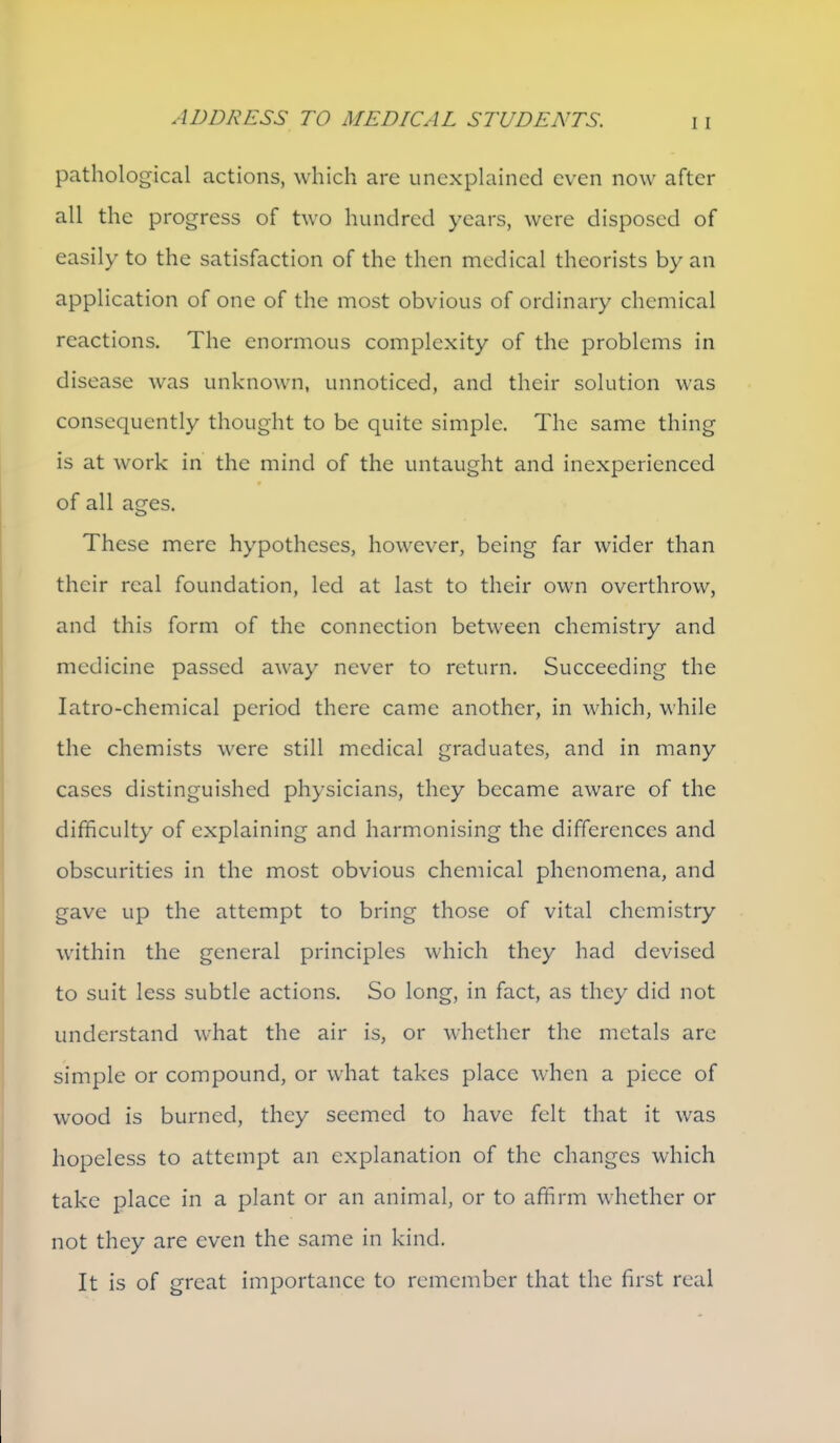 pathological actions, which are unexphiincd even now after all the progress of two hundred years, were disposed of easily to the satisfaction of the then medical theorists by an application of one of the most obvious of ordinary chemical reactions. The enormous complexity of the problems in disease was unknown, unnoticed, and their solution was consequently thought to be quite simple. The same thing is at work in the mind of the untaught and inexperienced of all ages. These mere hypotheses, however, being far wider than their real foundation, led at last to their own overthrow, and this form of the connection between chemistry and medicine passed away never to return. Succeeding the latro-chemical period there came another, in which, while the chemists were still medical graduates, and in many cases distinguished physicians, they became aware of the difficulty of explaining and harmonising the differences and obscurities in the most obvious chemical phenomena, and gave up the attempt to bring those of vital chemistry within the general principles which they had devised to suit less subtle actions. So long, in fact, as they did not understand what the air is, or whether the metals arc simple or compound, or what takes place when a piece of wood is burned, they seemed to have felt that it was hopeless to attempt an explanation of the changes which take place in a plant or an animal, or to affirm whether or not they are even the same in kind. It is of great importance to remember that the first real