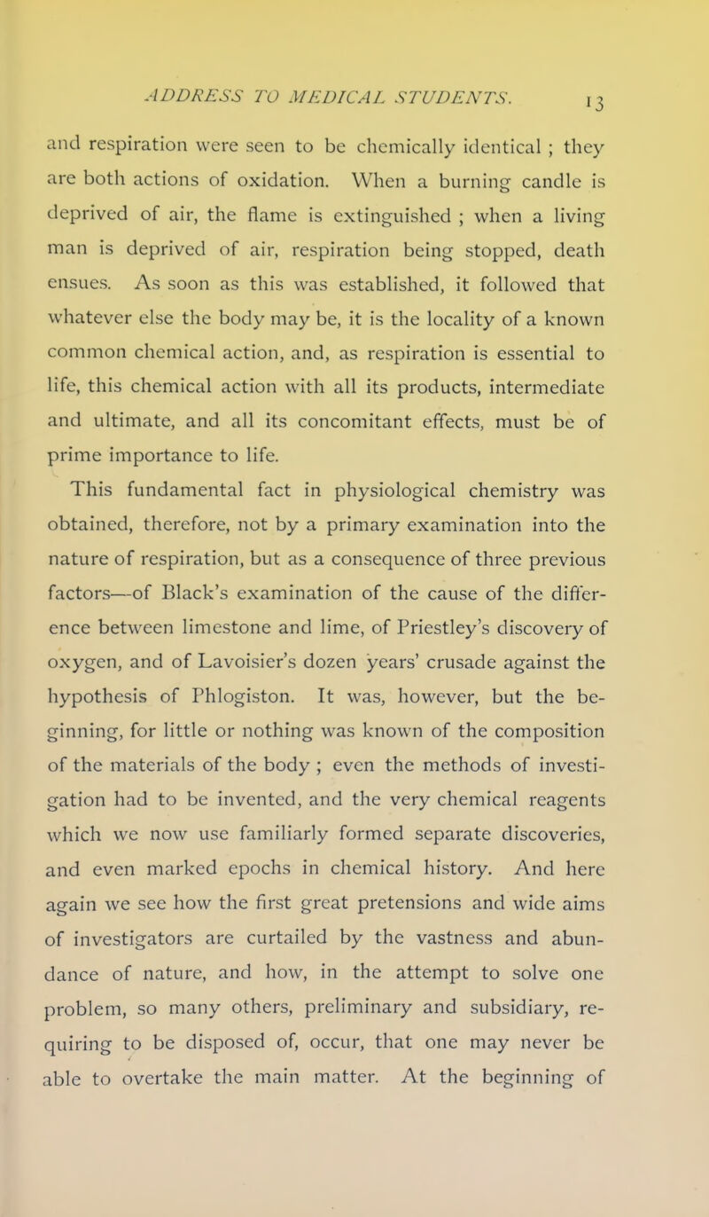 and respiration were seen to be chemically identical ; they are both actions of oxidation. When a burning candle is deprived of air, the flame is extinguished ; when a living man is deprived of air, respiration being stopped, death ensues. As soon as this was established, it followed that whatever else the body may be, it is the locality of a known common chemical action, and, as respiration is essential to life, this chemical action with all its products, intermediate and ultimate, and all its concomitant effects, must be of prime importance to life. This fundamental fact in physiological chemistry was obtained, therefore, not by a primary examination into the nature of respiration, but as a consequence of three previous factors—of Black's examination of the cause of the difter- ence betw^een limestone and lime, of Priestley's discovery of oxygen, and of Lavoisier's dozen years' crusade against the hypothesis of Phlogiston. It was, however, but the be- ginning, for little or nothing was known of the composition of the materials of the body ; even the methods of investi- gation had to be invented, and the very chemical reagents which we now use familiarly formed separate discoveries, and even marked epochs in chemical history. And here again we see how the first great pretensions and wide aims of investigators are curtailed by the vastness and abun- dance of nature, and how, in the attempt to solve one problem, so many others, preliminary and subsidiary, re- quiring to be disposed of, occur, that one may never be able to overtake the main matter. At the beginning of