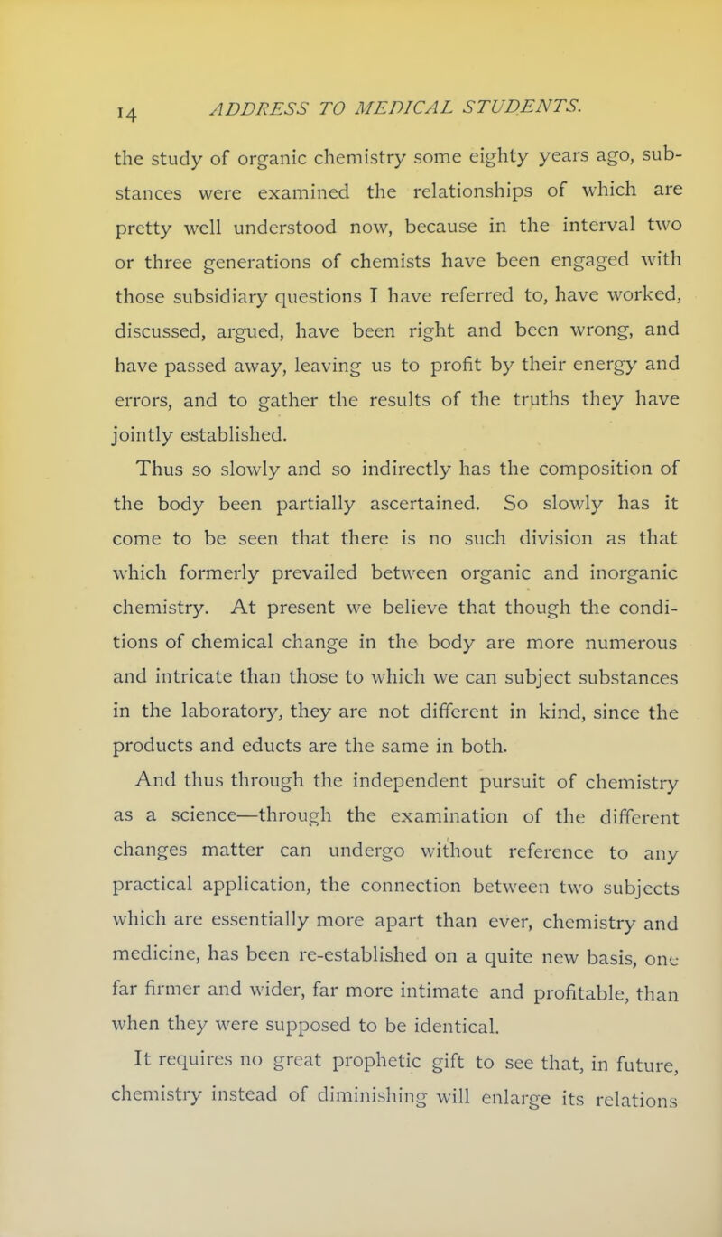 the study of organic chemistry some eighty years ago, sub- stances were examined the relationships of which are pretty well understood now, because in the interval two or three generations of chemists have been engaged with those subsidiary questions I have referred to, have worked, discussed, argued, have been right and been wrong, and have passed away, leaving us to profit by their energy and errors, and to gather the results of the truths they have jointly established. Thus so slowly and so indirectly has the composition of the body been partially ascertained. So slowly has it come to be seen that there is no such division as that which formerly prevailed between organic and inorganic chemistry. At present we believe that though the condi- tions of chemical change in the body are more numerous and intricate than those to which we can subject substances in the laboratory, they are not different in kind, since the products and educts are the same in both. And thus through the independent pursuit of chemistry as a science—through the examination of the different changes matter can undergo without reference to any practical application, the connection between two subjects which are essentially more apart than ever, chemistry and medicine, has been re-established on a quite new basis, one far firmer and wider, far more intimate and profitable, than when they were supposed to be identical. It requires no great prophetic gift to see that, in future, chemistry instead of diminishing will enlarge its relations