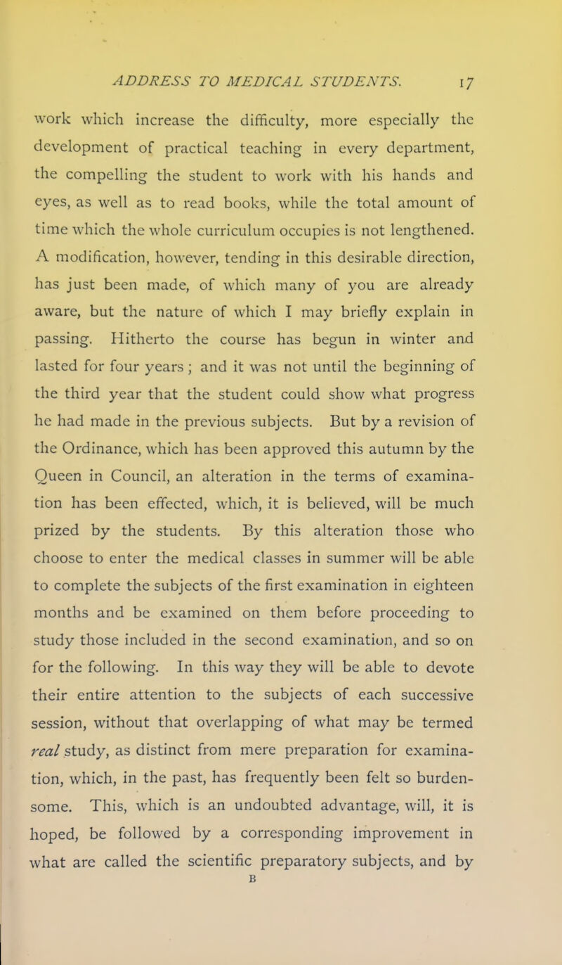 work which increase the difficulty, more especially the development of practical teaching in every department, the compelling the student to work with his hands and eyes, as well as to read books, while the total amount of time which the whole curriculum occupies is not lengthened. A modification, however, tending in this desirable direction, has just been made, of which many of you are already aware, but the nature of which I may briefly explain in passing. Hitherto the course has begun in winter and lasted for four years ; and it was not until the beginning of the third year that the student could show what progress he had made in the previous subjects. But by a revision of the Ordinance, which has been approved this autumn by the Oueen in Council, an alteration in the terms of examina- tion has been effected, w^hich, it is beheved, will be much prized by the students. By this alteration those who choose to enter the medical classes in summer will be able to complete the subjects of the first examination in eighteen months and be examined on them before proceeding to study those included in the second examination, and so on for the following. In this way they will be able to devote their entire attention to the subjects of each successive session, without that overlapping of what may be termed rm/study, as distinct from mere preparation for examina- tion, which, in the past, has frequently been felt so burden- some. This, which is an undoubted advantage, will, it is hoped, be followed by a corresponding improvement in what are called the scientific preparatory subjects, and by B