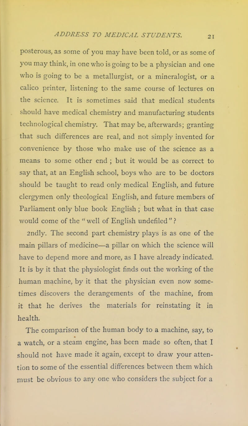 posterous, as some of you may have been told, or as some of you may think, in one who is going to be a physician and one who is going to be a metallurgist, or a mineralogist, or a calico printer, listening to the same course of lectures on the science. It is sometimes said that medical students should have medical chemistry and manufacturing students technological chemistry. That may be, afterwards; granting that such differences are real, and not simply invented for convenience by those who make use of the science as a means to some other end ; but it would be as correct to say that, at an English school, boys who are to be doctors should be taught to read only medical English, and future clergymen only theological English, and future members of Parliament only blue book English ; but what in that case would come of the  well of English undefiled  ? 2ndly. The second part chemistry plays is as one of the main pillars of medicine—a pillar on which the science will have to depend more and more, as I have already indicated. It is by it that the physiologist finds out the working of the human machine, by it that the physician even now some- times discovers the derangements of the machine, from it that he derives the materials for reinstating it in health. The comparison of the human body to a machine, say, to a watch, or a steam engine, has been made so often, that I should not have made it again, except to draw your atten- tion to some of the essential differences between them which must be obvious to any one who considers the subject for a
