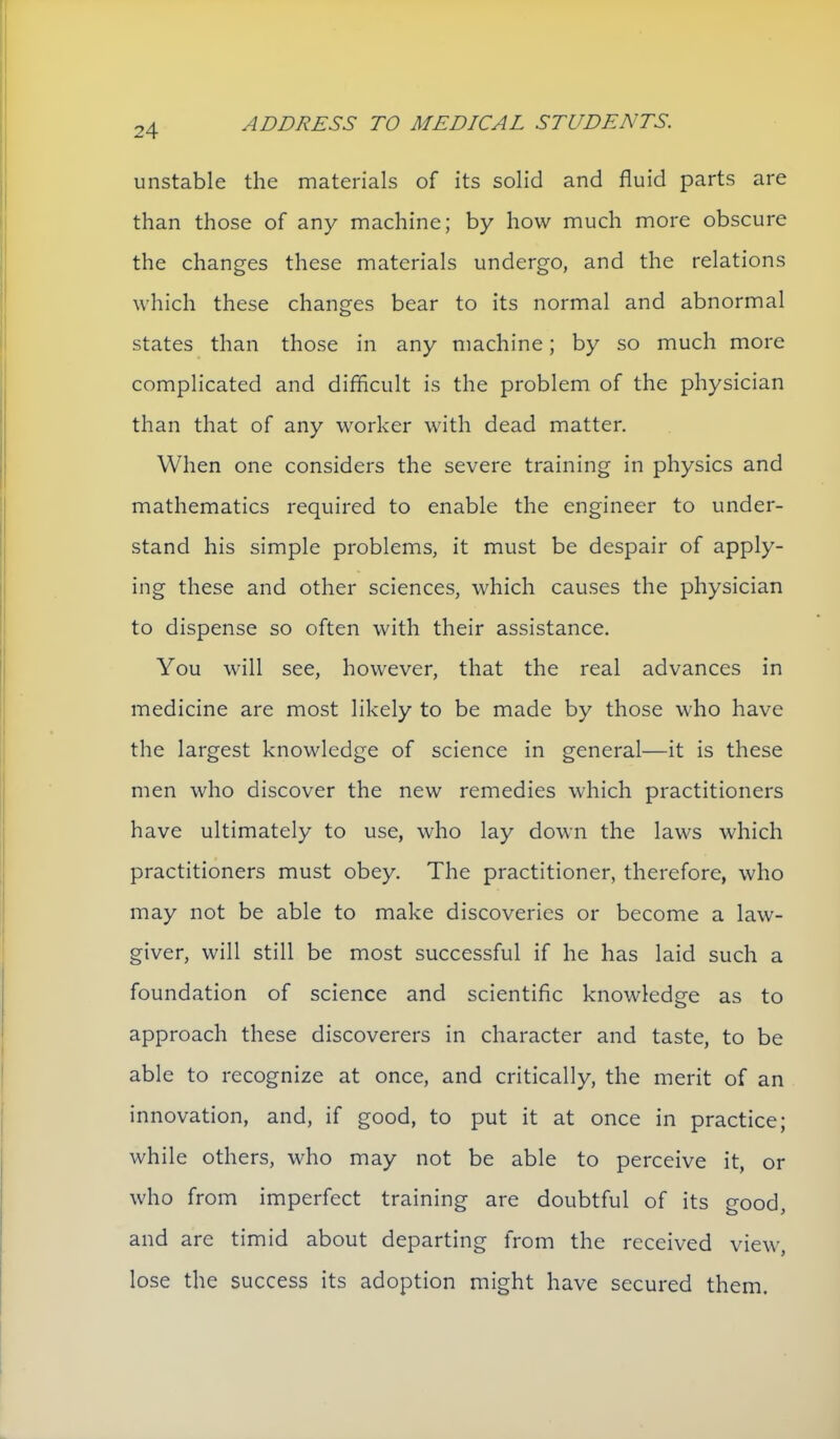 unstable the materials of its solid and fluid parts are than those of any machine; by how much more obscure the changes these materials undergo, and the relations which these changes bear to its normal and abnormal states than those in any machine; by so much more complicated and difficult is the problem of the physician than that of any worker with dead matter. When one considers the severe training in physics and mathematics required to enable the engineer to under- stand his simple problems, it must be despair of apply- ing these and other sciences, which causes the physician to dispense so often with their assistance. You will see, however, that the real advances in medicine are most likely to be made by those who have the largest knowledge of science in general—it is these men who discover the new remedies which practitioners have ultimately to use, who lay down the laws which practitioners must obey. The practitioner, therefore, who may not be able to make discoveries or become a law- giver, will still be most successful if he has laid such a foundation of science and scientific knowledge as to approach these discoverers in character and taste, to be able to recognize at once, and critically, the merit of an innovation, and, if good, to put it at once in practice; while others, who may not be able to perceive it, or who from imperfect training are doubtful of its good, and are timid about departing from the received view, lose the success its adoption might have secured them.