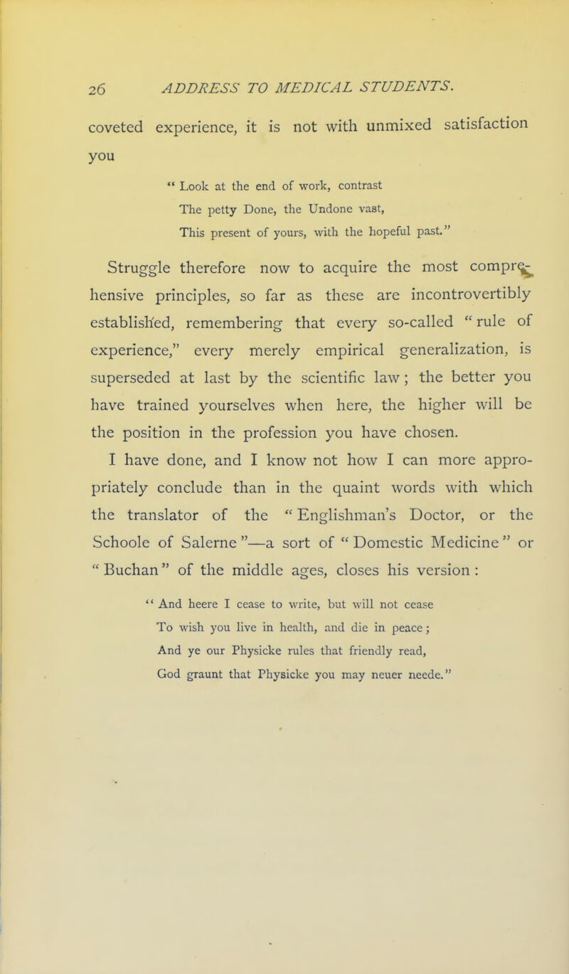 coveted experience, it is not with unmixed satisfaction you Look at the end of work, contrast The petty Done, the Undone vast. This present of yours, with the hopeful past. Struggle therefore now to acquire the most comprq^ hensive principles, so far as these are incontrovertibly established, remembering that every so-called rule of experience, every merely empirical generalization, is superseded at last by the scientific law ; the better you have trained yourselves when here, the higher will be the position in the profession you have chosen. I have done, and I know not how I can more appro- priately conclude than in the quaint words with which the translator of the Englishman's Doctor, or the Schoole of Salerne —a sort of Domestic Medicine or Buchan of the middle ages, closes his version : And heere I cease to write, but will not cease To wish you live in health, and die in peace; And ye our Physicke rules that friendly read, God graunt that Physicke you may neuer neede.